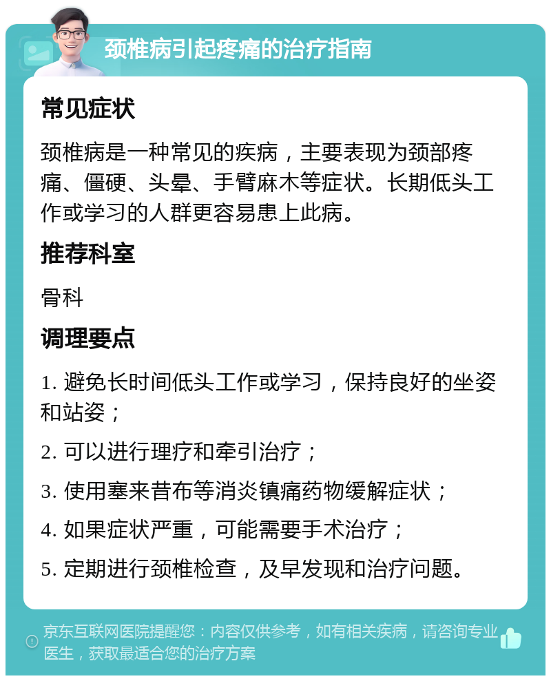 颈椎病引起疼痛的治疗指南 常见症状 颈椎病是一种常见的疾病，主要表现为颈部疼痛、僵硬、头晕、手臂麻木等症状。长期低头工作或学习的人群更容易患上此病。 推荐科室 骨科 调理要点 1. 避免长时间低头工作或学习，保持良好的坐姿和站姿； 2. 可以进行理疗和牵引治疗； 3. 使用塞来昔布等消炎镇痛药物缓解症状； 4. 如果症状严重，可能需要手术治疗； 5. 定期进行颈椎检查，及早发现和治疗问题。