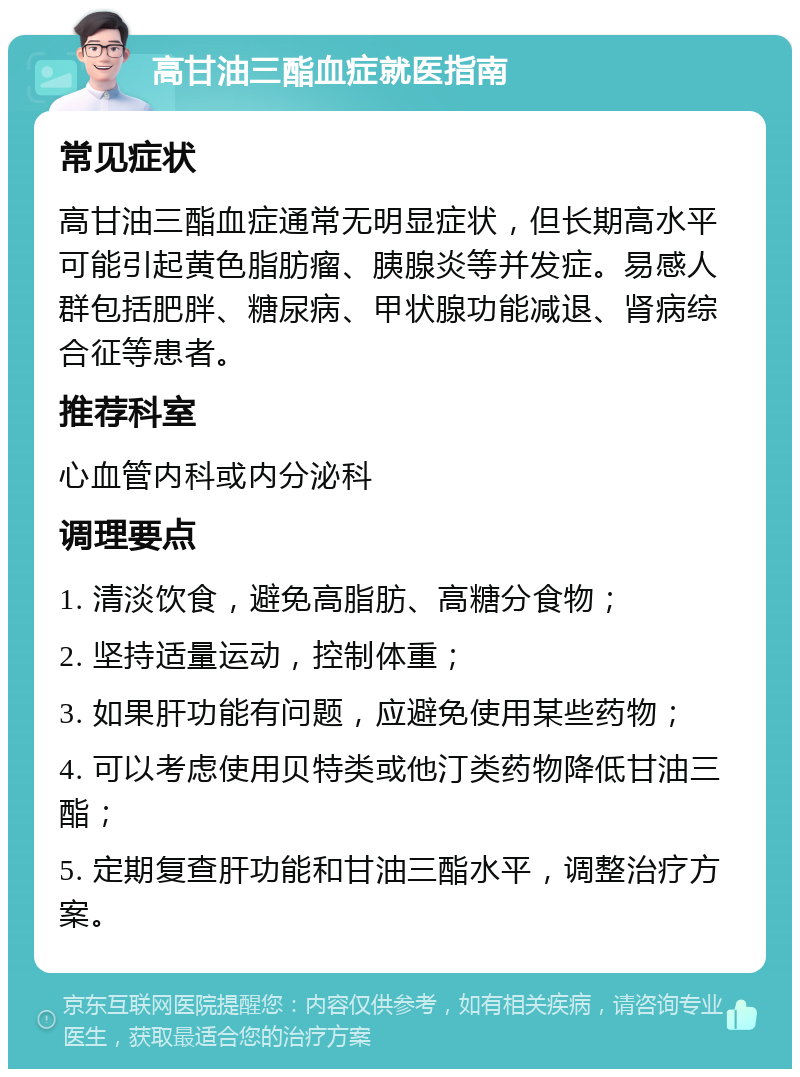 高甘油三酯血症就医指南 常见症状 高甘油三酯血症通常无明显症状，但长期高水平可能引起黄色脂肪瘤、胰腺炎等并发症。易感人群包括肥胖、糖尿病、甲状腺功能减退、肾病综合征等患者。 推荐科室 心血管内科或内分泌科 调理要点 1. 清淡饮食，避免高脂肪、高糖分食物； 2. 坚持适量运动，控制体重； 3. 如果肝功能有问题，应避免使用某些药物； 4. 可以考虑使用贝特类或他汀类药物降低甘油三酯； 5. 定期复查肝功能和甘油三酯水平，调整治疗方案。