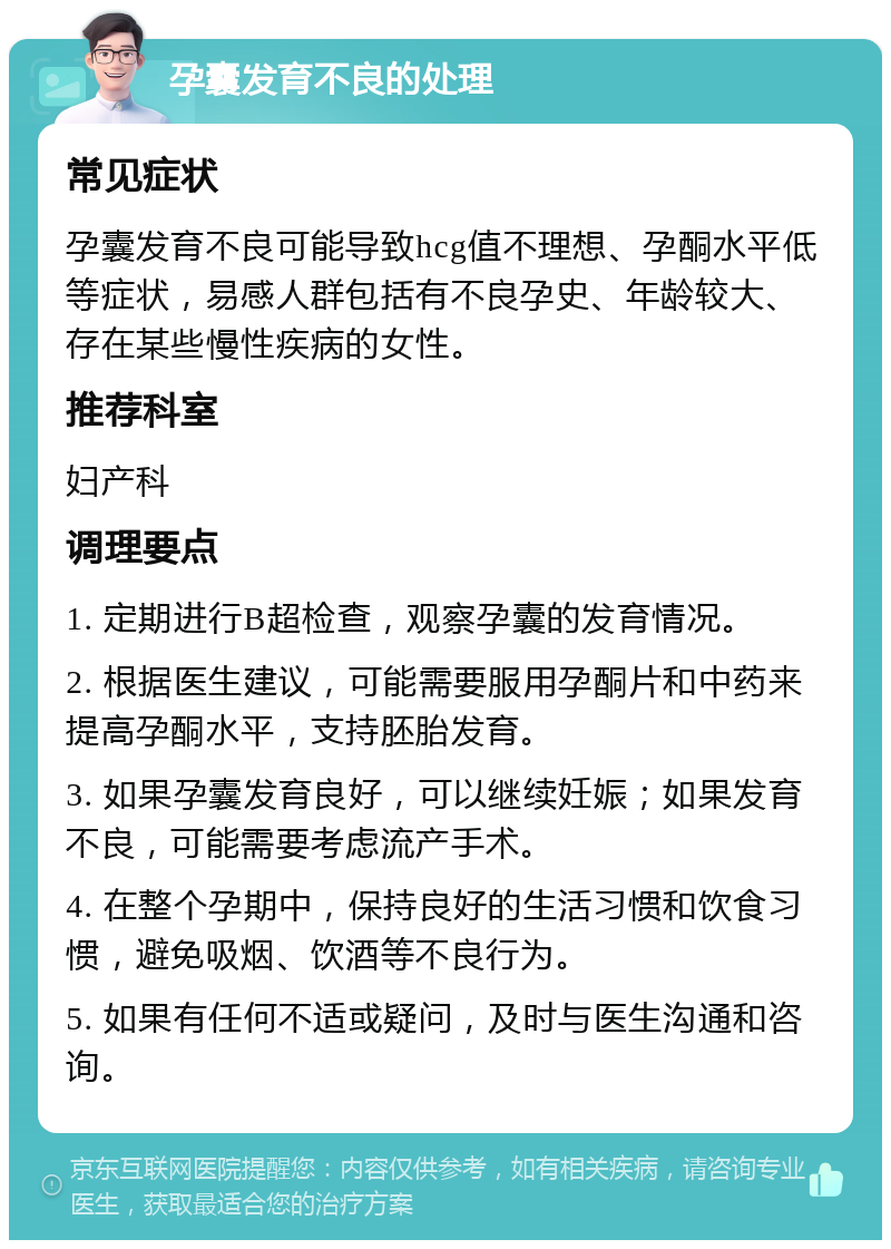 孕囊发育不良的处理 常见症状 孕囊发育不良可能导致hcg值不理想、孕酮水平低等症状，易感人群包括有不良孕史、年龄较大、存在某些慢性疾病的女性。 推荐科室 妇产科 调理要点 1. 定期进行B超检查，观察孕囊的发育情况。 2. 根据医生建议，可能需要服用孕酮片和中药来提高孕酮水平，支持胚胎发育。 3. 如果孕囊发育良好，可以继续妊娠；如果发育不良，可能需要考虑流产手术。 4. 在整个孕期中，保持良好的生活习惯和饮食习惯，避免吸烟、饮酒等不良行为。 5. 如果有任何不适或疑问，及时与医生沟通和咨询。