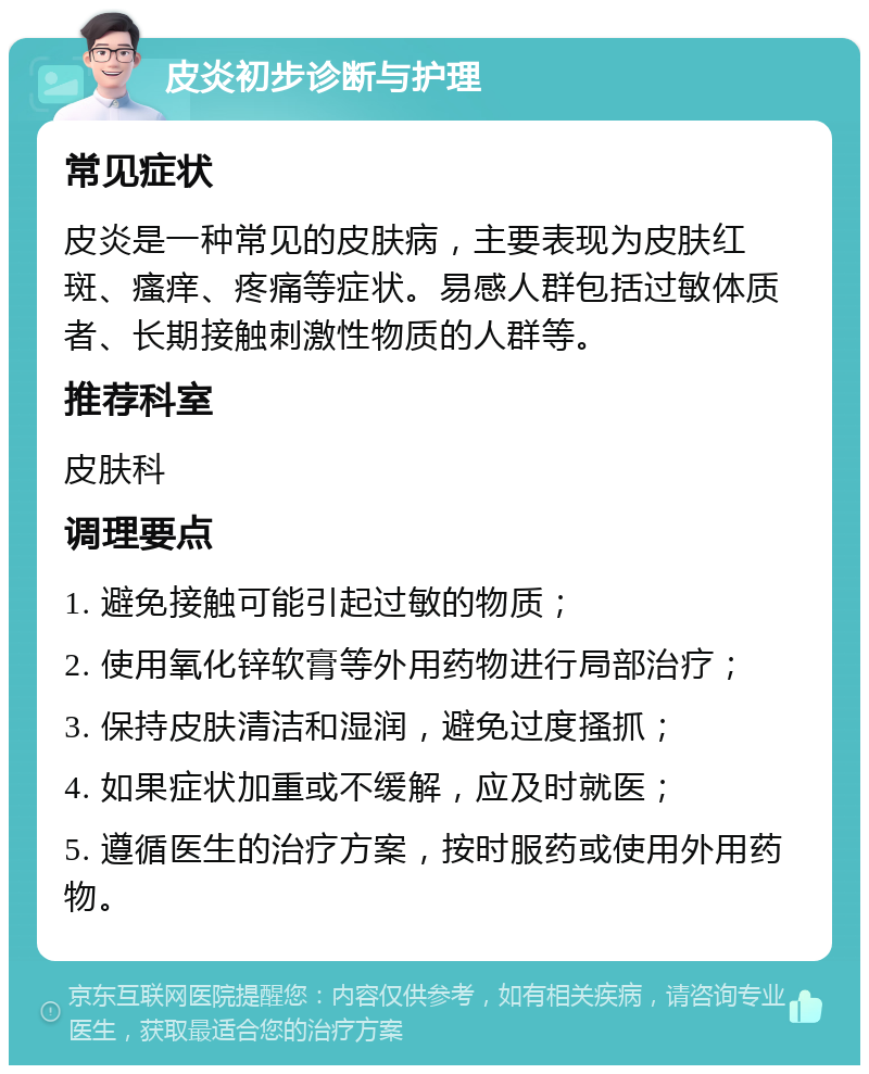 皮炎初步诊断与护理 常见症状 皮炎是一种常见的皮肤病，主要表现为皮肤红斑、瘙痒、疼痛等症状。易感人群包括过敏体质者、长期接触刺激性物质的人群等。 推荐科室 皮肤科 调理要点 1. 避免接触可能引起过敏的物质； 2. 使用氧化锌软膏等外用药物进行局部治疗； 3. 保持皮肤清洁和湿润，避免过度搔抓； 4. 如果症状加重或不缓解，应及时就医； 5. 遵循医生的治疗方案，按时服药或使用外用药物。