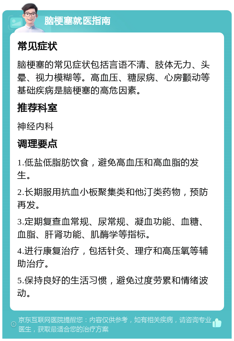 脑梗塞就医指南 常见症状 脑梗塞的常见症状包括言语不清、肢体无力、头晕、视力模糊等。高血压、糖尿病、心房颤动等基础疾病是脑梗塞的高危因素。 推荐科室 神经内科 调理要点 1.低盐低脂肪饮食，避免高血压和高血脂的发生。 2.长期服用抗血小板聚集类和他汀类药物，预防再发。 3.定期复查血常规、尿常规、凝血功能、血糖、血脂、肝肾功能、肌酶学等指标。 4.进行康复治疗，包括针灸、理疗和高压氧等辅助治疗。 5.保持良好的生活习惯，避免过度劳累和情绪波动。