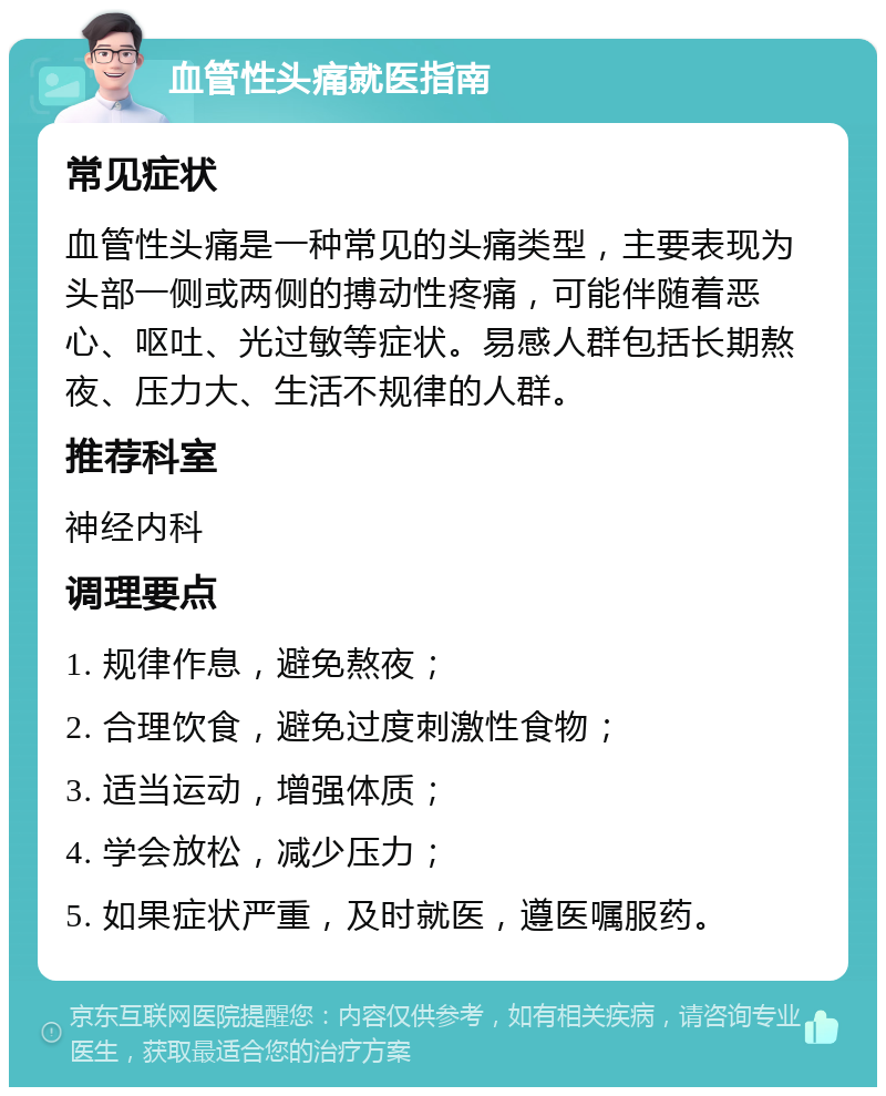 血管性头痛就医指南 常见症状 血管性头痛是一种常见的头痛类型，主要表现为头部一侧或两侧的搏动性疼痛，可能伴随着恶心、呕吐、光过敏等症状。易感人群包括长期熬夜、压力大、生活不规律的人群。 推荐科室 神经内科 调理要点 1. 规律作息，避免熬夜； 2. 合理饮食，避免过度刺激性食物； 3. 适当运动，增强体质； 4. 学会放松，减少压力； 5. 如果症状严重，及时就医，遵医嘱服药。