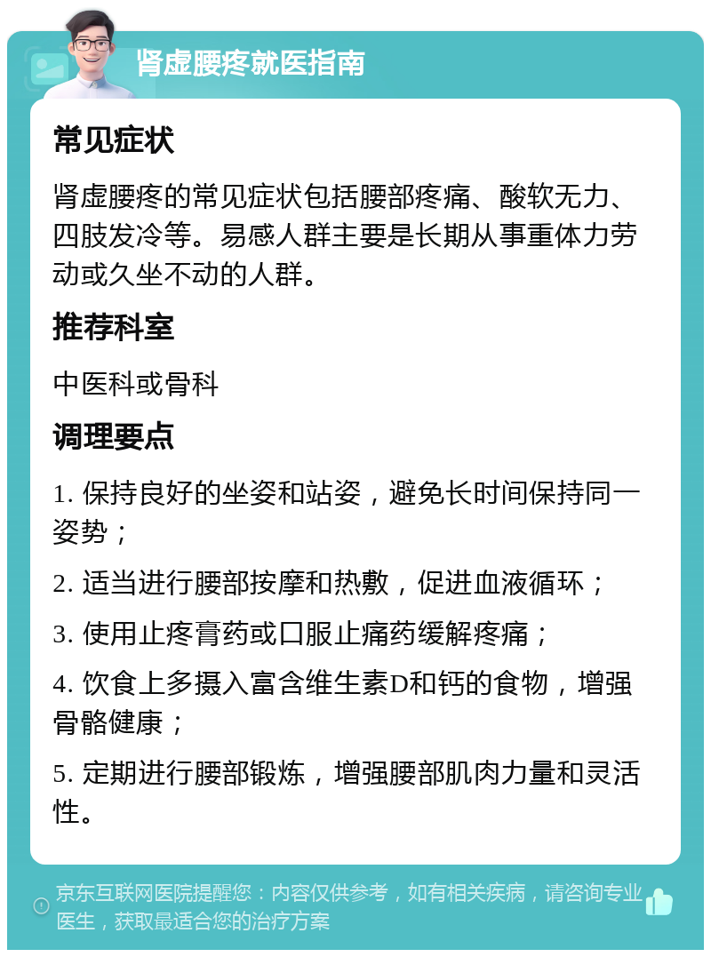 肾虚腰疼就医指南 常见症状 肾虚腰疼的常见症状包括腰部疼痛、酸软无力、四肢发冷等。易感人群主要是长期从事重体力劳动或久坐不动的人群。 推荐科室 中医科或骨科 调理要点 1. 保持良好的坐姿和站姿，避免长时间保持同一姿势； 2. 适当进行腰部按摩和热敷，促进血液循环； 3. 使用止疼膏药或口服止痛药缓解疼痛； 4. 饮食上多摄入富含维生素D和钙的食物，增强骨骼健康； 5. 定期进行腰部锻炼，增强腰部肌肉力量和灵活性。