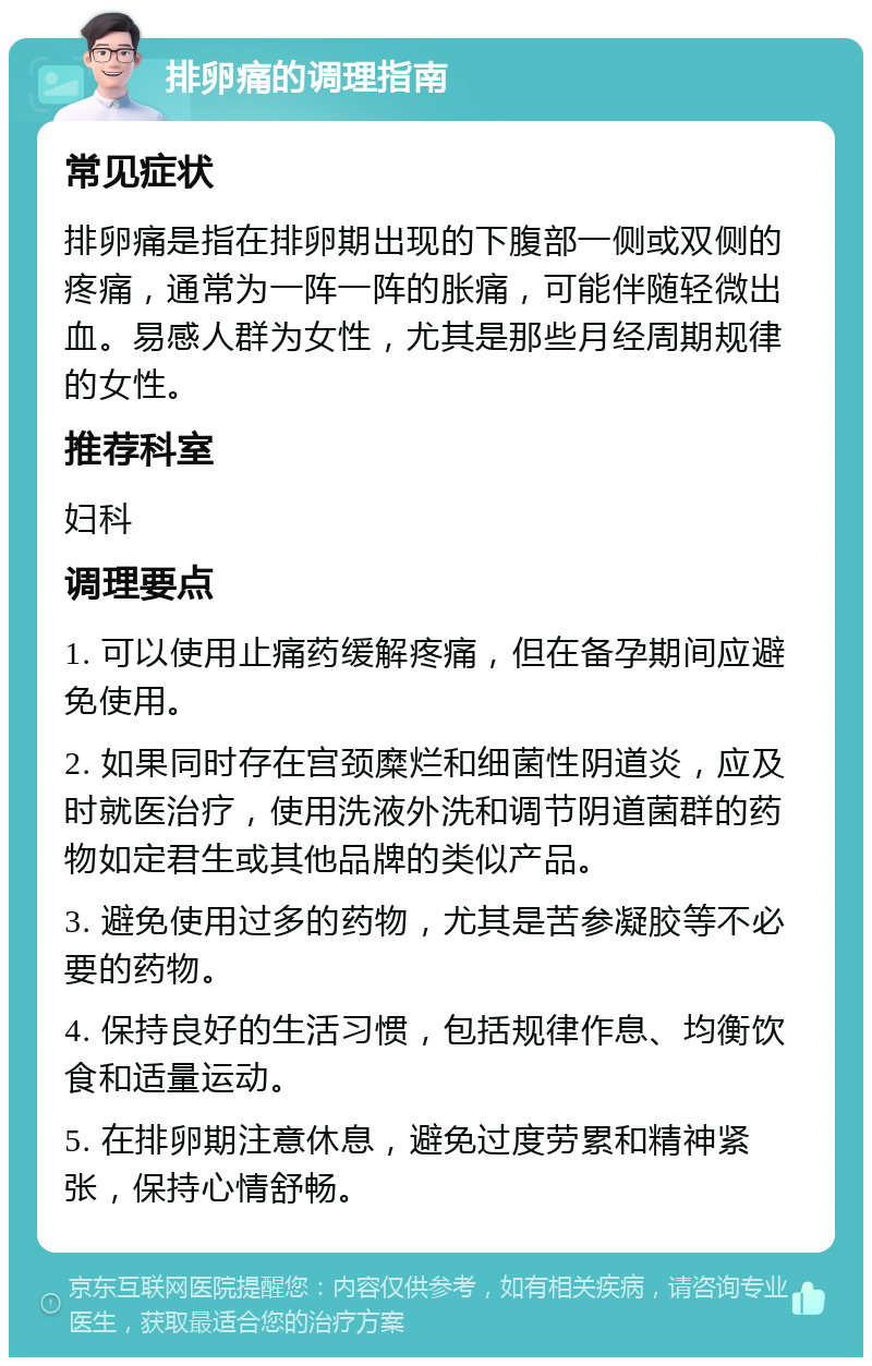 排卵痛的调理指南 常见症状 排卵痛是指在排卵期出现的下腹部一侧或双侧的疼痛，通常为一阵一阵的胀痛，可能伴随轻微出血。易感人群为女性，尤其是那些月经周期规律的女性。 推荐科室 妇科 调理要点 1. 可以使用止痛药缓解疼痛，但在备孕期间应避免使用。 2. 如果同时存在宫颈糜烂和细菌性阴道炎，应及时就医治疗，使用洗液外洗和调节阴道菌群的药物如定君生或其他品牌的类似产品。 3. 避免使用过多的药物，尤其是苦参凝胶等不必要的药物。 4. 保持良好的生活习惯，包括规律作息、均衡饮食和适量运动。 5. 在排卵期注意休息，避免过度劳累和精神紧张，保持心情舒畅。