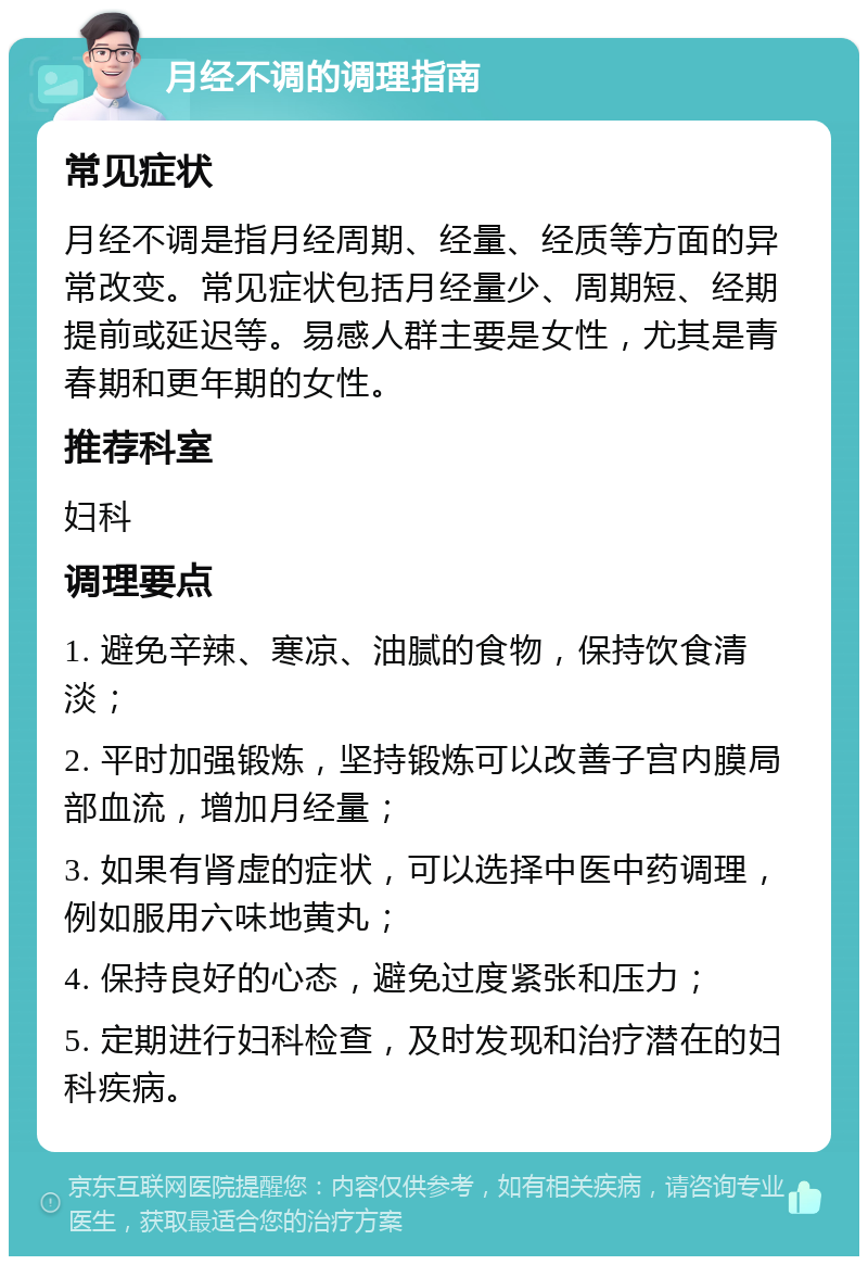 月经不调的调理指南 常见症状 月经不调是指月经周期、经量、经质等方面的异常改变。常见症状包括月经量少、周期短、经期提前或延迟等。易感人群主要是女性，尤其是青春期和更年期的女性。 推荐科室 妇科 调理要点 1. 避免辛辣、寒凉、油腻的食物，保持饮食清淡； 2. 平时加强锻炼，坚持锻炼可以改善子宫内膜局部血流，增加月经量； 3. 如果有肾虚的症状，可以选择中医中药调理，例如服用六味地黄丸； 4. 保持良好的心态，避免过度紧张和压力； 5. 定期进行妇科检查，及时发现和治疗潜在的妇科疾病。