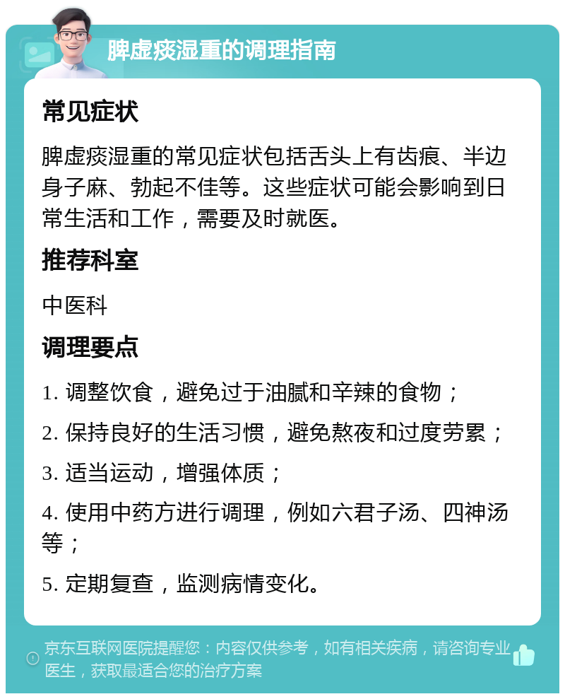 脾虚痰湿重的调理指南 常见症状 脾虚痰湿重的常见症状包括舌头上有齿痕、半边身子麻、勃起不佳等。这些症状可能会影响到日常生活和工作，需要及时就医。 推荐科室 中医科 调理要点 1. 调整饮食，避免过于油腻和辛辣的食物； 2. 保持良好的生活习惯，避免熬夜和过度劳累； 3. 适当运动，增强体质； 4. 使用中药方进行调理，例如六君子汤、四神汤等； 5. 定期复查，监测病情变化。