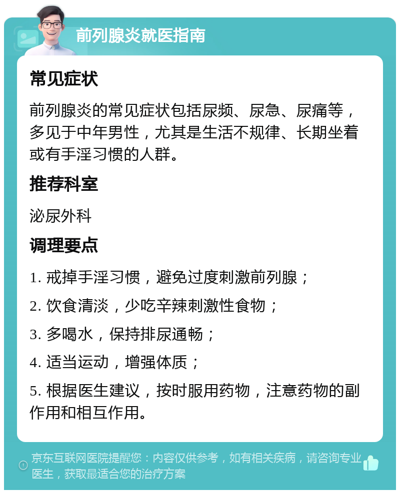 前列腺炎就医指南 常见症状 前列腺炎的常见症状包括尿频、尿急、尿痛等，多见于中年男性，尤其是生活不规律、长期坐着或有手淫习惯的人群。 推荐科室 泌尿外科 调理要点 1. 戒掉手淫习惯，避免过度刺激前列腺； 2. 饮食清淡，少吃辛辣刺激性食物； 3. 多喝水，保持排尿通畅； 4. 适当运动，增强体质； 5. 根据医生建议，按时服用药物，注意药物的副作用和相互作用。