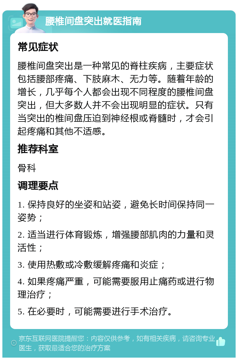 腰椎间盘突出就医指南 常见症状 腰椎间盘突出是一种常见的脊柱疾病，主要症状包括腰部疼痛、下肢麻木、无力等。随着年龄的增长，几乎每个人都会出现不同程度的腰椎间盘突出，但大多数人并不会出现明显的症状。只有当突出的椎间盘压迫到神经根或脊髓时，才会引起疼痛和其他不适感。 推荐科室 骨科 调理要点 1. 保持良好的坐姿和站姿，避免长时间保持同一姿势； 2. 适当进行体育锻炼，增强腰部肌肉的力量和灵活性； 3. 使用热敷或冷敷缓解疼痛和炎症； 4. 如果疼痛严重，可能需要服用止痛药或进行物理治疗； 5. 在必要时，可能需要进行手术治疗。