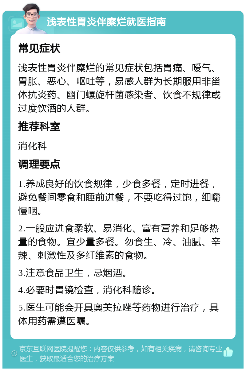 浅表性胃炎伴糜烂就医指南 常见症状 浅表性胃炎伴糜烂的常见症状包括胃痛、嗳气、胃胀、恶心、呕吐等，易感人群为长期服用非甾体抗炎药、幽门螺旋杆菌感染者、饮食不规律或过度饮酒的人群。 推荐科室 消化科 调理要点 1.养成良好的饮食规律，少食多餐，定时进餐，避免餐间零食和睡前进餐，不要吃得过饱，细嚼慢咽。 2.一般应进食柔软、易消化、富有营养和足够热量的食物。宜少量多餐。勿食生、冷、油腻、辛辣、刺激性及多纤维素的食物。 3.注意食品卫生，忌烟酒。 4.必要时胃镜检查，消化科随诊。 5.医生可能会开具奥美拉唑等药物进行治疗，具体用药需遵医嘱。