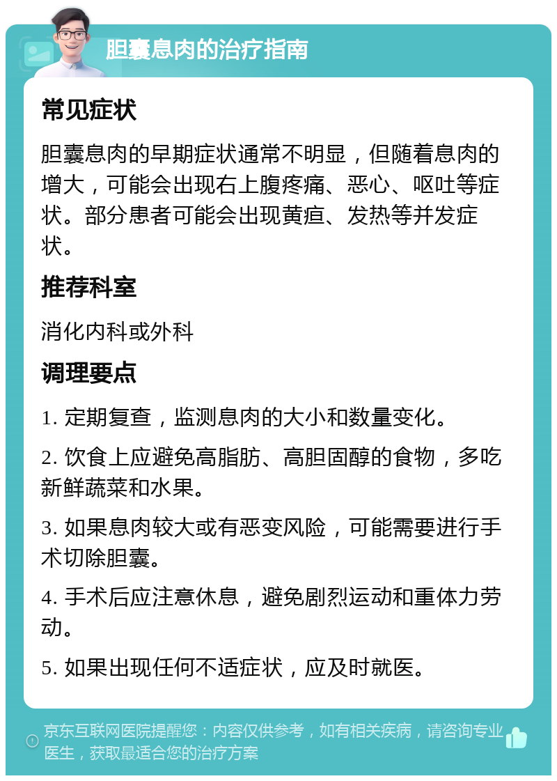 胆囊息肉的治疗指南 常见症状 胆囊息肉的早期症状通常不明显，但随着息肉的增大，可能会出现右上腹疼痛、恶心、呕吐等症状。部分患者可能会出现黄疸、发热等并发症状。 推荐科室 消化内科或外科 调理要点 1. 定期复查，监测息肉的大小和数量变化。 2. 饮食上应避免高脂肪、高胆固醇的食物，多吃新鲜蔬菜和水果。 3. 如果息肉较大或有恶变风险，可能需要进行手术切除胆囊。 4. 手术后应注意休息，避免剧烈运动和重体力劳动。 5. 如果出现任何不适症状，应及时就医。