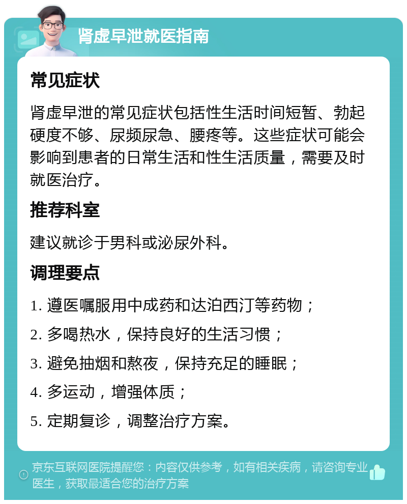 肾虚早泄就医指南 常见症状 肾虚早泄的常见症状包括性生活时间短暂、勃起硬度不够、尿频尿急、腰疼等。这些症状可能会影响到患者的日常生活和性生活质量，需要及时就医治疗。 推荐科室 建议就诊于男科或泌尿外科。 调理要点 1. 遵医嘱服用中成药和达泊西汀等药物； 2. 多喝热水，保持良好的生活习惯； 3. 避免抽烟和熬夜，保持充足的睡眠； 4. 多运动，增强体质； 5. 定期复诊，调整治疗方案。