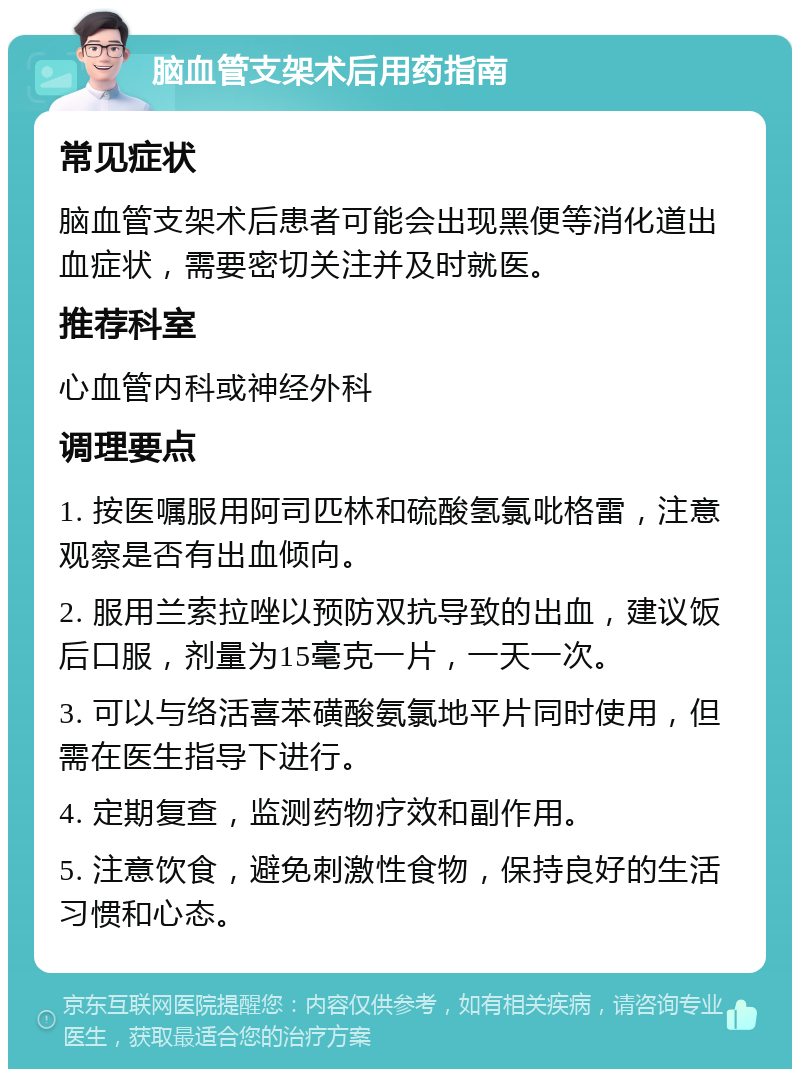 脑血管支架术后用药指南 常见症状 脑血管支架术后患者可能会出现黑便等消化道出血症状，需要密切关注并及时就医。 推荐科室 心血管内科或神经外科 调理要点 1. 按医嘱服用阿司匹林和硫酸氢氯吡格雷，注意观察是否有出血倾向。 2. 服用兰索拉唑以预防双抗导致的出血，建议饭后口服，剂量为15毫克一片，一天一次。 3. 可以与络活喜苯磺酸氨氯地平片同时使用，但需在医生指导下进行。 4. 定期复查，监测药物疗效和副作用。 5. 注意饮食，避免刺激性食物，保持良好的生活习惯和心态。