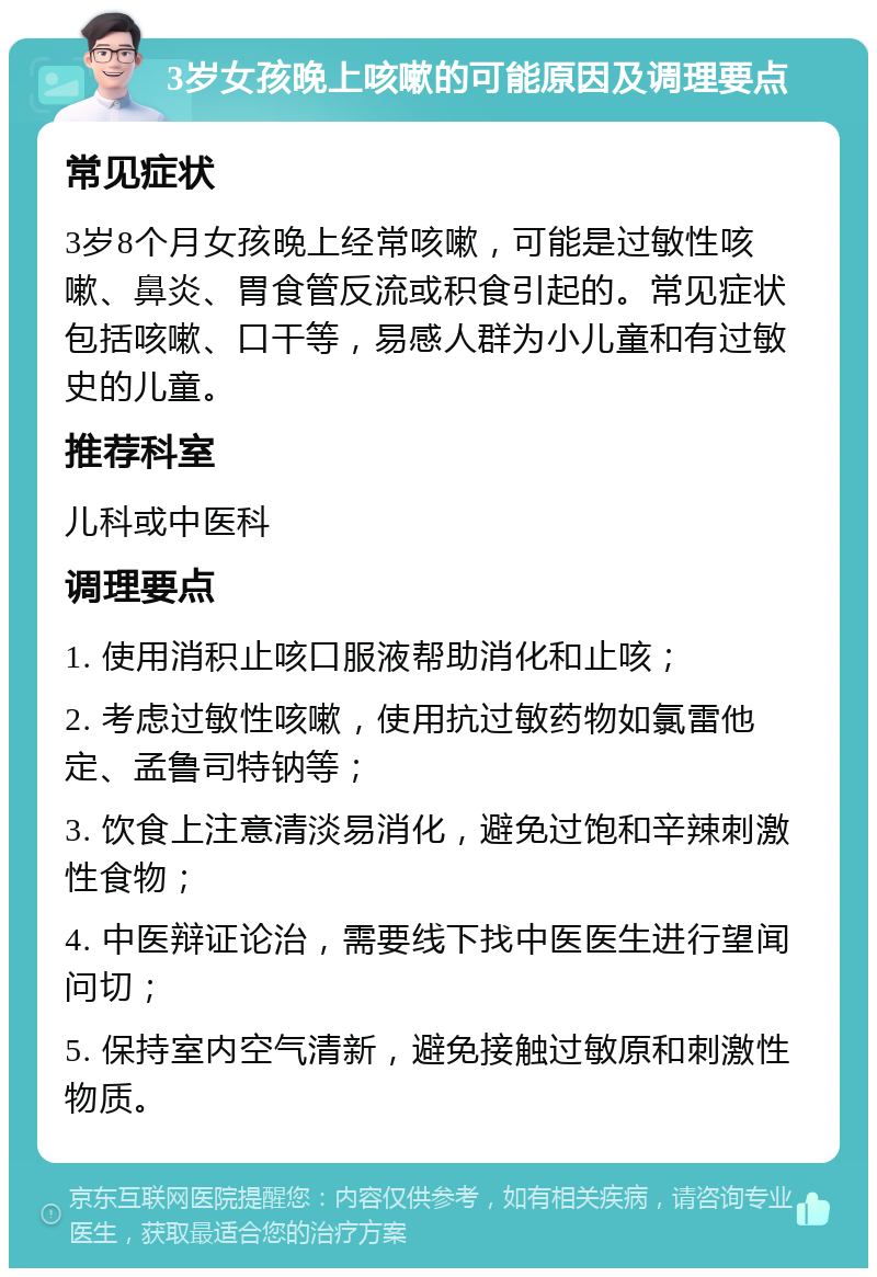 3岁女孩晚上咳嗽的可能原因及调理要点 常见症状 3岁8个月女孩晚上经常咳嗽，可能是过敏性咳嗽、鼻炎、胃食管反流或积食引起的。常见症状包括咳嗽、口干等，易感人群为小儿童和有过敏史的儿童。 推荐科室 儿科或中医科 调理要点 1. 使用消积止咳口服液帮助消化和止咳； 2. 考虑过敏性咳嗽，使用抗过敏药物如氯雷他定、孟鲁司特钠等； 3. 饮食上注意清淡易消化，避免过饱和辛辣刺激性食物； 4. 中医辩证论治，需要线下找中医医生进行望闻问切； 5. 保持室内空气清新，避免接触过敏原和刺激性物质。