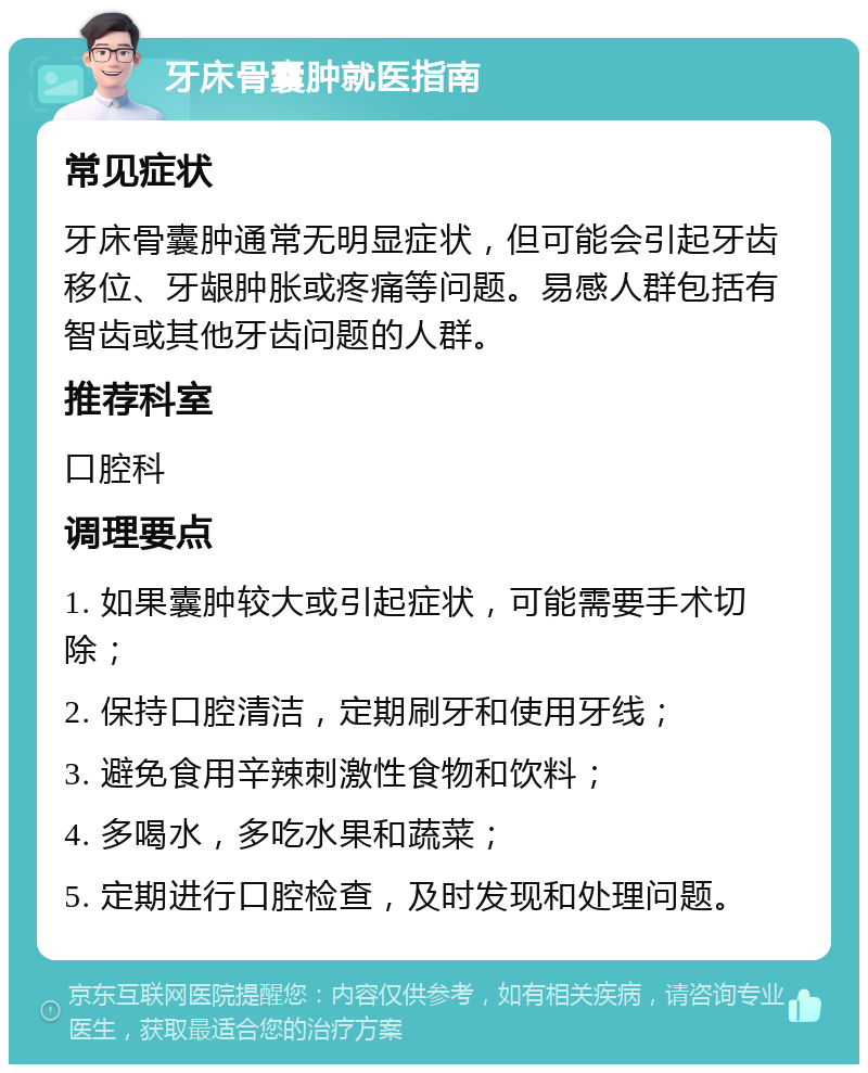 牙床骨囊肿就医指南 常见症状 牙床骨囊肿通常无明显症状，但可能会引起牙齿移位、牙龈肿胀或疼痛等问题。易感人群包括有智齿或其他牙齿问题的人群。 推荐科室 口腔科 调理要点 1. 如果囊肿较大或引起症状，可能需要手术切除； 2. 保持口腔清洁，定期刷牙和使用牙线； 3. 避免食用辛辣刺激性食物和饮料； 4. 多喝水，多吃水果和蔬菜； 5. 定期进行口腔检查，及时发现和处理问题。