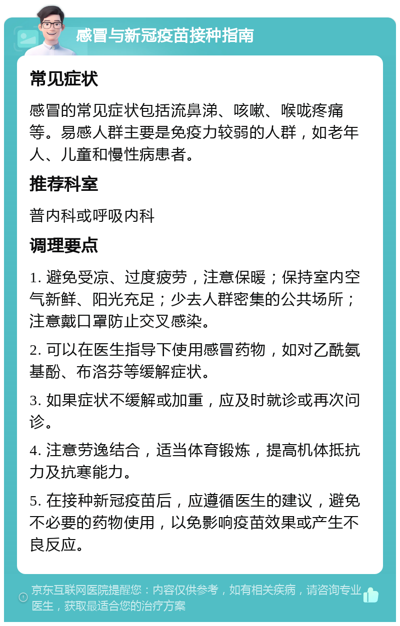 感冒与新冠疫苗接种指南 常见症状 感冒的常见症状包括流鼻涕、咳嗽、喉咙疼痛等。易感人群主要是免疫力较弱的人群，如老年人、儿童和慢性病患者。 推荐科室 普内科或呼吸内科 调理要点 1. 避免受凉、过度疲劳，注意保暖；保持室内空气新鲜、阳光充足；少去人群密集的公共场所；注意戴口罩防止交叉感染。 2. 可以在医生指导下使用感冒药物，如对乙酰氨基酚、布洛芬等缓解症状。 3. 如果症状不缓解或加重，应及时就诊或再次问诊。 4. 注意劳逸结合，适当体育锻炼，提高机体抵抗力及抗寒能力。 5. 在接种新冠疫苗后，应遵循医生的建议，避免不必要的药物使用，以免影响疫苗效果或产生不良反应。