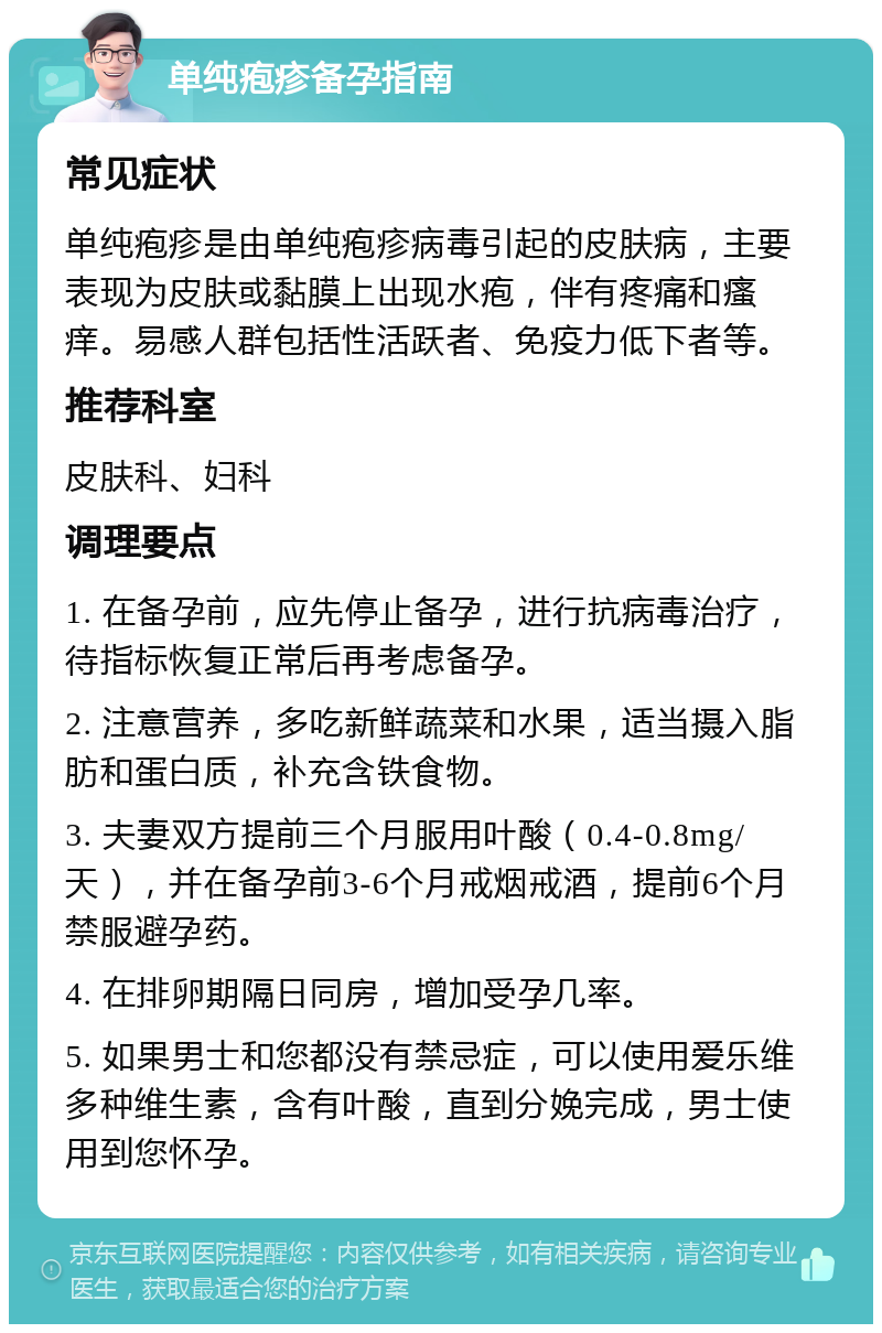 单纯疱疹备孕指南 常见症状 单纯疱疹是由单纯疱疹病毒引起的皮肤病，主要表现为皮肤或黏膜上出现水疱，伴有疼痛和瘙痒。易感人群包括性活跃者、免疫力低下者等。 推荐科室 皮肤科、妇科 调理要点 1. 在备孕前，应先停止备孕，进行抗病毒治疗，待指标恢复正常后再考虑备孕。 2. 注意营养，多吃新鲜蔬菜和水果，适当摄入脂肪和蛋白质，补充含铁食物。 3. 夫妻双方提前三个月服用叶酸（0.4-0.8mg/天），并在备孕前3-6个月戒烟戒酒，提前6个月禁服避孕药。 4. 在排卵期隔日同房，增加受孕几率。 5. 如果男士和您都没有禁忌症，可以使用爱乐维多种维生素，含有叶酸，直到分娩完成，男士使用到您怀孕。