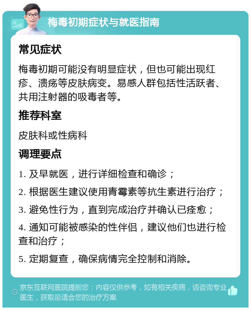 梅毒初期症状与就医指南 常见症状 梅毒初期可能没有明显症状，但也可能出现红疹、溃疡等皮肤病变。易感人群包括性活跃者、共用注射器的吸毒者等。 推荐科室 皮肤科或性病科 调理要点 1. 及早就医，进行详细检查和确诊； 2. 根据医生建议使用青霉素等抗生素进行治疗； 3. 避免性行为，直到完成治疗并确认已痊愈； 4. 通知可能被感染的性伴侣，建议他们也进行检查和治疗； 5. 定期复查，确保病情完全控制和消除。