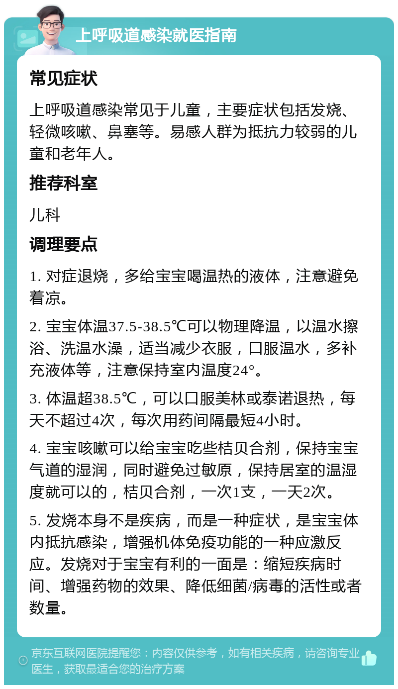 上呼吸道感染就医指南 常见症状 上呼吸道感染常见于儿童，主要症状包括发烧、轻微咳嗽、鼻塞等。易感人群为抵抗力较弱的儿童和老年人。 推荐科室 儿科 调理要点 1. 对症退烧，多给宝宝喝温热的液体，注意避免着凉。 2. 宝宝体温37.5-38.5℃可以物理降温，以温水擦浴、洗温水澡，适当减少衣服，口服温水，多补充液体等，注意保持室内温度24°。 3. 体温超38.5℃，可以口服美林或泰诺退热，每天不超过4次，每次用药间隔最短4小时。 4. 宝宝咳嗽可以给宝宝吃些桔贝合剂，保持宝宝气道的湿润，同时避免过敏原，保持居室的温湿度就可以的，桔贝合剂，一次1支，一天2次。 5. 发烧本身不是疾病，而是一种症状，是宝宝体内抵抗感染，增强机体免疫功能的一种应激反应。发烧对于宝宝有利的一面是：缩短疾病时间、增强药物的效果、降低细菌/病毒的活性或者数量。