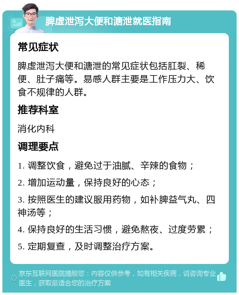 脾虚泄泻大便和溏泄就医指南 常见症状 脾虚泄泻大便和溏泄的常见症状包括肛裂、稀便、肚子痛等。易感人群主要是工作压力大、饮食不规律的人群。 推荐科室 消化内科 调理要点 1. 调整饮食，避免过于油腻、辛辣的食物； 2. 增加运动量，保持良好的心态； 3. 按照医生的建议服用药物，如补脾益气丸、四神汤等； 4. 保持良好的生活习惯，避免熬夜、过度劳累； 5. 定期复查，及时调整治疗方案。