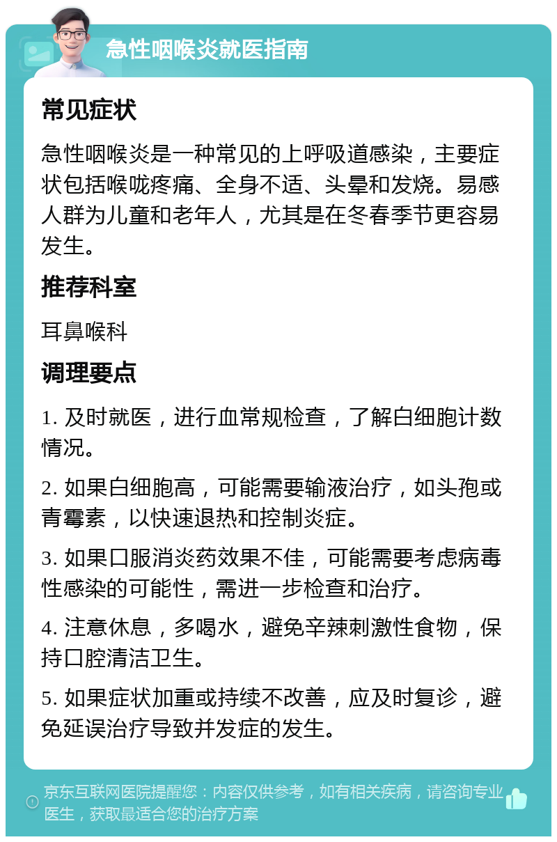 急性咽喉炎就医指南 常见症状 急性咽喉炎是一种常见的上呼吸道感染，主要症状包括喉咙疼痛、全身不适、头晕和发烧。易感人群为儿童和老年人，尤其是在冬春季节更容易发生。 推荐科室 耳鼻喉科 调理要点 1. 及时就医，进行血常规检查，了解白细胞计数情况。 2. 如果白细胞高，可能需要输液治疗，如头孢或青霉素，以快速退热和控制炎症。 3. 如果口服消炎药效果不佳，可能需要考虑病毒性感染的可能性，需进一步检查和治疗。 4. 注意休息，多喝水，避免辛辣刺激性食物，保持口腔清洁卫生。 5. 如果症状加重或持续不改善，应及时复诊，避免延误治疗导致并发症的发生。