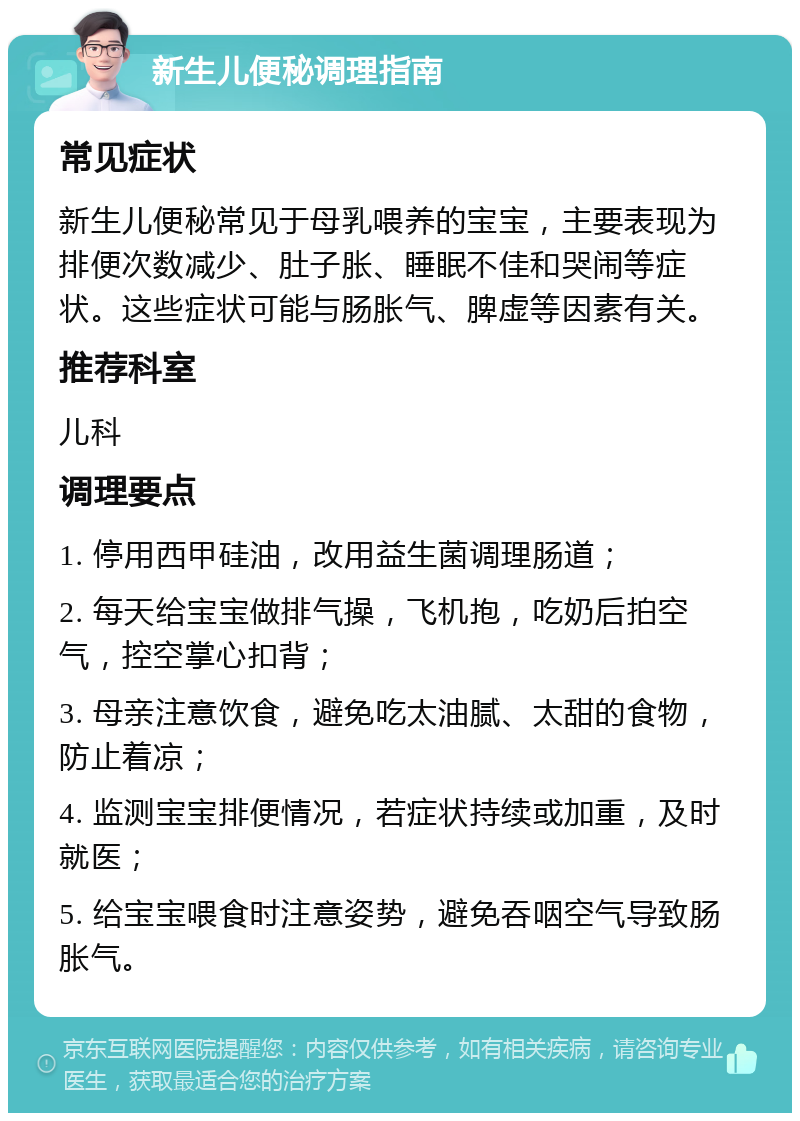 新生儿便秘调理指南 常见症状 新生儿便秘常见于母乳喂养的宝宝，主要表现为排便次数减少、肚子胀、睡眠不佳和哭闹等症状。这些症状可能与肠胀气、脾虚等因素有关。 推荐科室 儿科 调理要点 1. 停用西甲硅油，改用益生菌调理肠道； 2. 每天给宝宝做排气操，飞机抱，吃奶后拍空气，控空掌心扣背； 3. 母亲注意饮食，避免吃太油腻、太甜的食物，防止着凉； 4. 监测宝宝排便情况，若症状持续或加重，及时就医； 5. 给宝宝喂食时注意姿势，避免吞咽空气导致肠胀气。