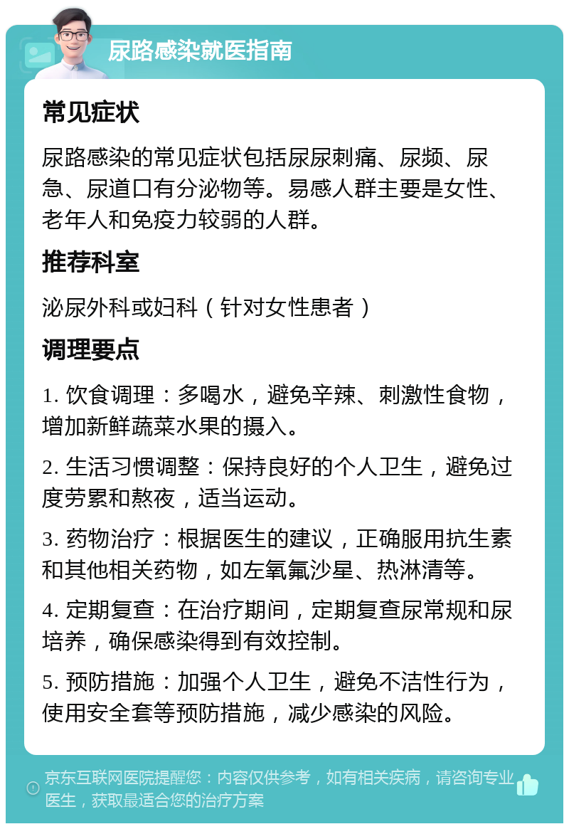 尿路感染就医指南 常见症状 尿路感染的常见症状包括尿尿刺痛、尿频、尿急、尿道口有分泌物等。易感人群主要是女性、老年人和免疫力较弱的人群。 推荐科室 泌尿外科或妇科（针对女性患者） 调理要点 1. 饮食调理：多喝水，避免辛辣、刺激性食物，增加新鲜蔬菜水果的摄入。 2. 生活习惯调整：保持良好的个人卫生，避免过度劳累和熬夜，适当运动。 3. 药物治疗：根据医生的建议，正确服用抗生素和其他相关药物，如左氧氟沙星、热淋清等。 4. 定期复查：在治疗期间，定期复查尿常规和尿培养，确保感染得到有效控制。 5. 预防措施：加强个人卫生，避免不洁性行为，使用安全套等预防措施，减少感染的风险。