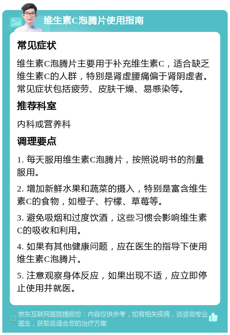 维生素C泡腾片使用指南 常见症状 维生素C泡腾片主要用于补充维生素C，适合缺乏维生素C的人群，特别是肾虚腰痛偏于肾阴虚者。常见症状包括疲劳、皮肤干燥、易感染等。 推荐科室 内科或营养科 调理要点 1. 每天服用维生素C泡腾片，按照说明书的剂量服用。 2. 增加新鲜水果和蔬菜的摄入，特别是富含维生素C的食物，如橙子、柠檬、草莓等。 3. 避免吸烟和过度饮酒，这些习惯会影响维生素C的吸收和利用。 4. 如果有其他健康问题，应在医生的指导下使用维生素C泡腾片。 5. 注意观察身体反应，如果出现不适，应立即停止使用并就医。