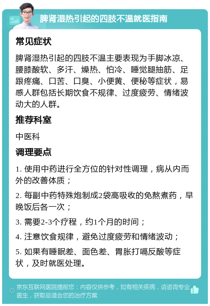 脾肾湿热引起的四肢不温就医指南 常见症状 脾肾湿热引起的四肢不温主要表现为手脚冰凉、腰膝酸软、多汗、燥热、怕冷、睡觉腿抽筋、足跟疼痛、口苦、口臭、小便黄、便秘等症状，易感人群包括长期饮食不规律、过度疲劳、情绪波动大的人群。 推荐科室 中医科 调理要点 1. 使用中药进行全方位的针对性调理，病从内而外的改善体质； 2. 每副中药特殊炮制成2袋高吸收的免熬煮药，早晚饭后各一次； 3. 需要2-3个疗程，约1个月的时间； 4. 注意饮食规律，避免过度疲劳和情绪波动； 5. 如果有睡眠差、面色差、胃胀打嗝反酸等症状，及时就医处理。