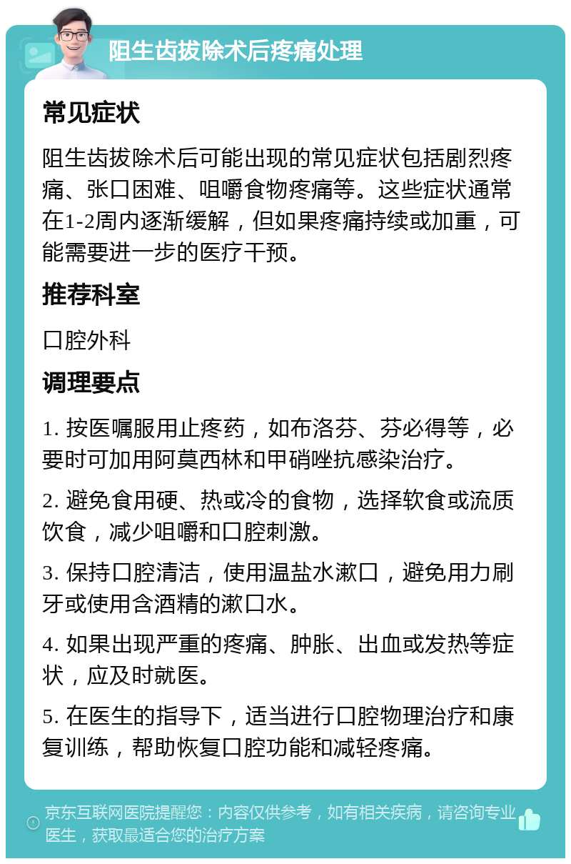 阻生齿拔除术后疼痛处理 常见症状 阻生齿拔除术后可能出现的常见症状包括剧烈疼痛、张口困难、咀嚼食物疼痛等。这些症状通常在1-2周内逐渐缓解，但如果疼痛持续或加重，可能需要进一步的医疗干预。 推荐科室 口腔外科 调理要点 1. 按医嘱服用止疼药，如布洛芬、芬必得等，必要时可加用阿莫西林和甲硝唑抗感染治疗。 2. 避免食用硬、热或冷的食物，选择软食或流质饮食，减少咀嚼和口腔刺激。 3. 保持口腔清洁，使用温盐水漱口，避免用力刷牙或使用含酒精的漱口水。 4. 如果出现严重的疼痛、肿胀、出血或发热等症状，应及时就医。 5. 在医生的指导下，适当进行口腔物理治疗和康复训练，帮助恢复口腔功能和减轻疼痛。