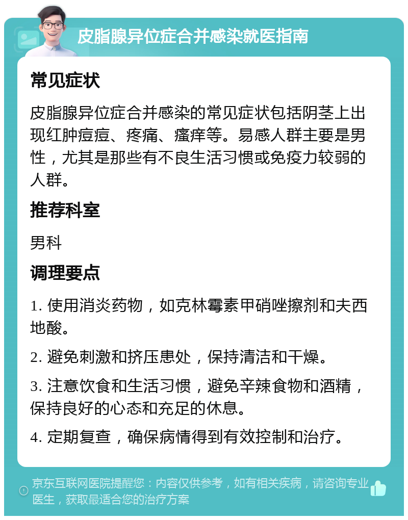 皮脂腺异位症合并感染就医指南 常见症状 皮脂腺异位症合并感染的常见症状包括阴茎上出现红肿痘痘、疼痛、瘙痒等。易感人群主要是男性，尤其是那些有不良生活习惯或免疫力较弱的人群。 推荐科室 男科 调理要点 1. 使用消炎药物，如克林霉素甲硝唑擦剂和夫西地酸。 2. 避免刺激和挤压患处，保持清洁和干燥。 3. 注意饮食和生活习惯，避免辛辣食物和酒精，保持良好的心态和充足的休息。 4. 定期复查，确保病情得到有效控制和治疗。