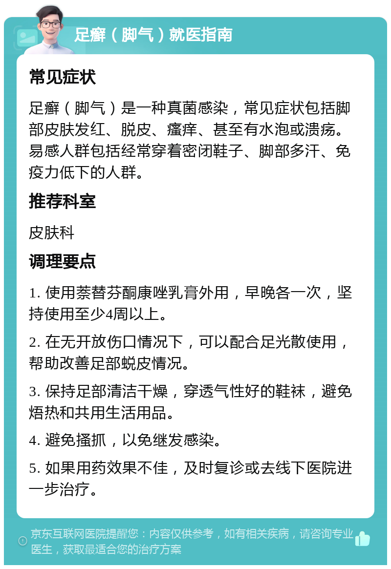 足癣（脚气）就医指南 常见症状 足癣（脚气）是一种真菌感染，常见症状包括脚部皮肤发红、脱皮、瘙痒、甚至有水泡或溃疡。易感人群包括经常穿着密闭鞋子、脚部多汗、免疫力低下的人群。 推荐科室 皮肤科 调理要点 1. 使用萘替芬酮康唑乳膏外用，早晚各一次，坚持使用至少4周以上。 2. 在无开放伤口情况下，可以配合足光散使用，帮助改善足部蜕皮情况。 3. 保持足部清洁干燥，穿透气性好的鞋袜，避免焐热和共用生活用品。 4. 避免搔抓，以免继发感染。 5. 如果用药效果不佳，及时复诊或去线下医院进一步治疗。