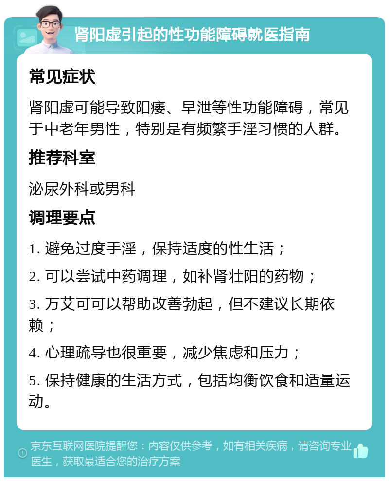 肾阳虚引起的性功能障碍就医指南 常见症状 肾阳虚可能导致阳痿、早泄等性功能障碍，常见于中老年男性，特别是有频繁手淫习惯的人群。 推荐科室 泌尿外科或男科 调理要点 1. 避免过度手淫，保持适度的性生活； 2. 可以尝试中药调理，如补肾壮阳的药物； 3. 万艾可可以帮助改善勃起，但不建议长期依赖； 4. 心理疏导也很重要，减少焦虑和压力； 5. 保持健康的生活方式，包括均衡饮食和适量运动。