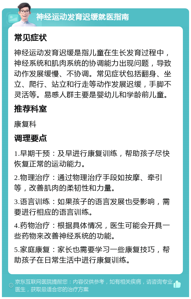 神经运动发育迟缓就医指南 常见症状 神经运动发育迟缓是指儿童在生长发育过程中，神经系统和肌肉系统的协调能力出现问题，导致动作发展缓慢、不协调。常见症状包括翻身、坐立、爬行、站立和行走等动作发展迟缓，手脚不灵活等。易感人群主要是婴幼儿和学龄前儿童。 推荐科室 康复科 调理要点 1.早期干预：及早进行康复训练，帮助孩子尽快恢复正常的运动能力。 2.物理治疗：通过物理治疗手段如按摩、牵引等，改善肌肉的柔韧性和力量。 3.语言训练：如果孩子的语言发展也受影响，需要进行相应的语言训练。 4.药物治疗：根据具体情况，医生可能会开具一些药物来改善神经系统的功能。 5.家庭康复：家长也需要学习一些康复技巧，帮助孩子在日常生活中进行康复训练。