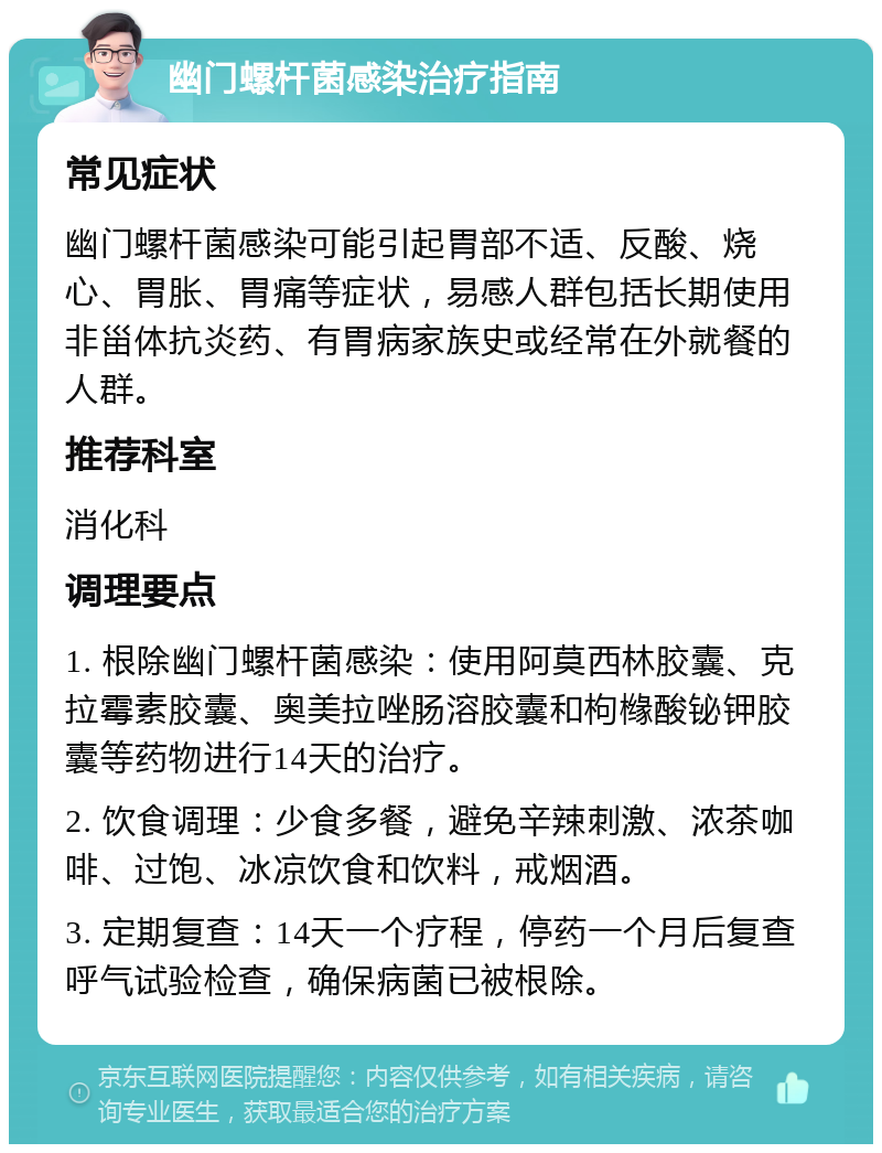 幽门螺杆菌感染治疗指南 常见症状 幽门螺杆菌感染可能引起胃部不适、反酸、烧心、胃胀、胃痛等症状，易感人群包括长期使用非甾体抗炎药、有胃病家族史或经常在外就餐的人群。 推荐科室 消化科 调理要点 1. 根除幽门螺杆菌感染：使用阿莫西林胶囊、克拉霉素胶囊、奥美拉唑肠溶胶囊和枸橼酸铋钾胶囊等药物进行14天的治疗。 2. 饮食调理：少食多餐，避免辛辣刺激、浓茶咖啡、过饱、冰凉饮食和饮料，戒烟酒。 3. 定期复查：14天一个疗程，停药一个月后复查呼气试验检查，确保病菌已被根除。