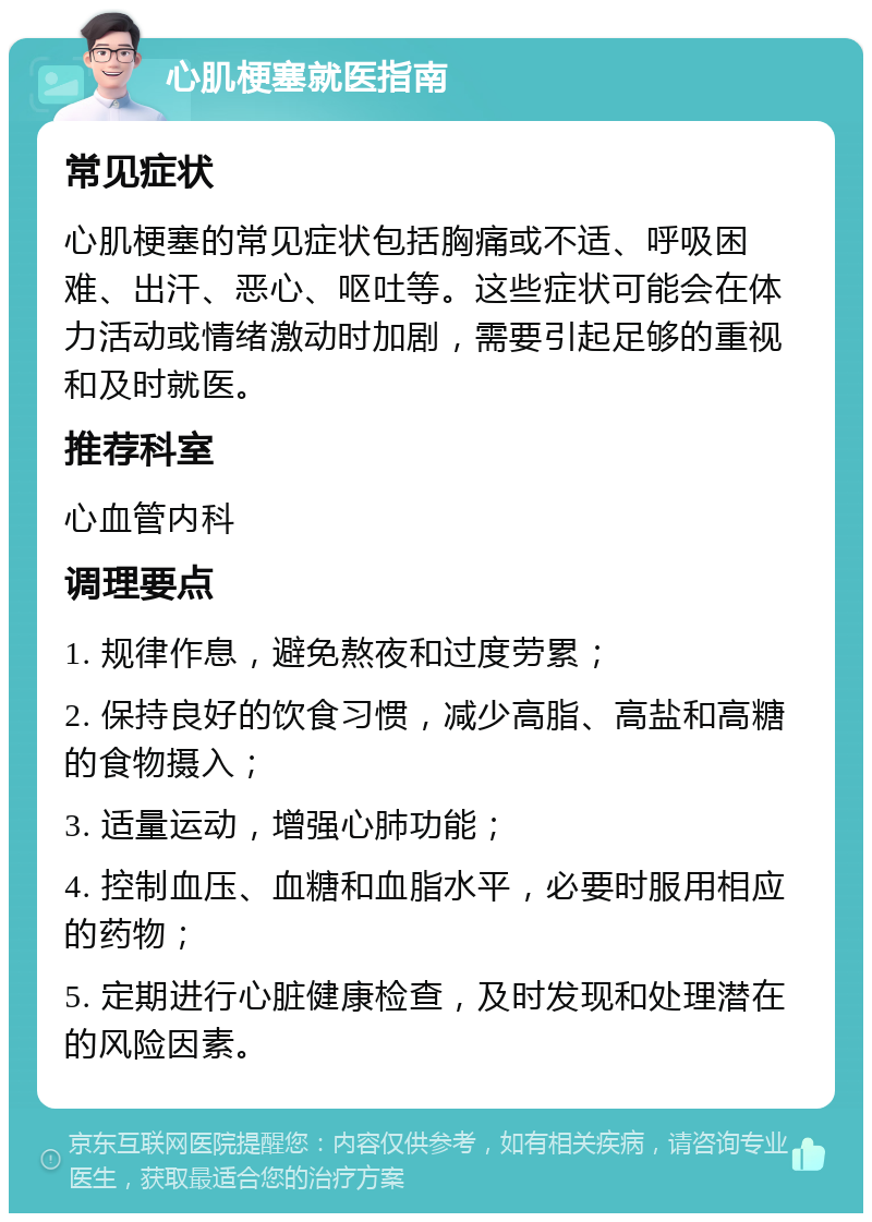 心肌梗塞就医指南 常见症状 心肌梗塞的常见症状包括胸痛或不适、呼吸困难、出汗、恶心、呕吐等。这些症状可能会在体力活动或情绪激动时加剧，需要引起足够的重视和及时就医。 推荐科室 心血管内科 调理要点 1. 规律作息，避免熬夜和过度劳累； 2. 保持良好的饮食习惯，减少高脂、高盐和高糖的食物摄入； 3. 适量运动，增强心肺功能； 4. 控制血压、血糖和血脂水平，必要时服用相应的药物； 5. 定期进行心脏健康检查，及时发现和处理潜在的风险因素。