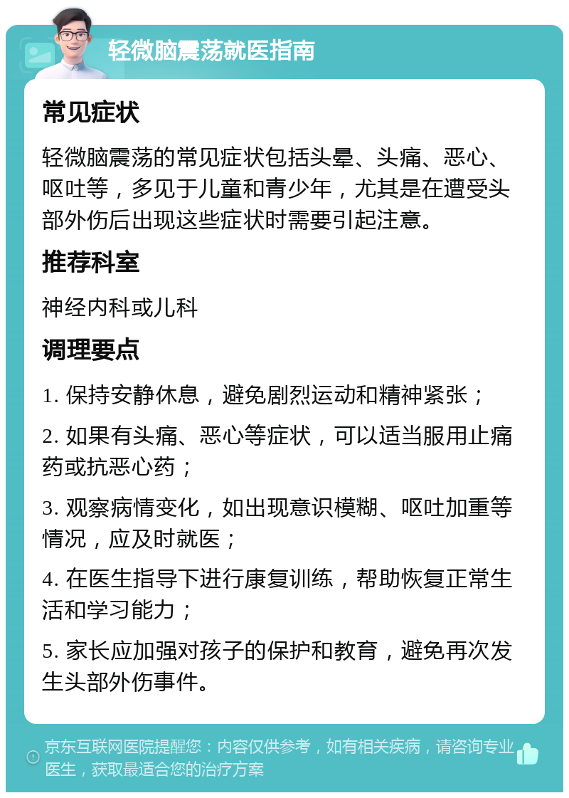 轻微脑震荡就医指南 常见症状 轻微脑震荡的常见症状包括头晕、头痛、恶心、呕吐等，多见于儿童和青少年，尤其是在遭受头部外伤后出现这些症状时需要引起注意。 推荐科室 神经内科或儿科 调理要点 1. 保持安静休息，避免剧烈运动和精神紧张； 2. 如果有头痛、恶心等症状，可以适当服用止痛药或抗恶心药； 3. 观察病情变化，如出现意识模糊、呕吐加重等情况，应及时就医； 4. 在医生指导下进行康复训练，帮助恢复正常生活和学习能力； 5. 家长应加强对孩子的保护和教育，避免再次发生头部外伤事件。