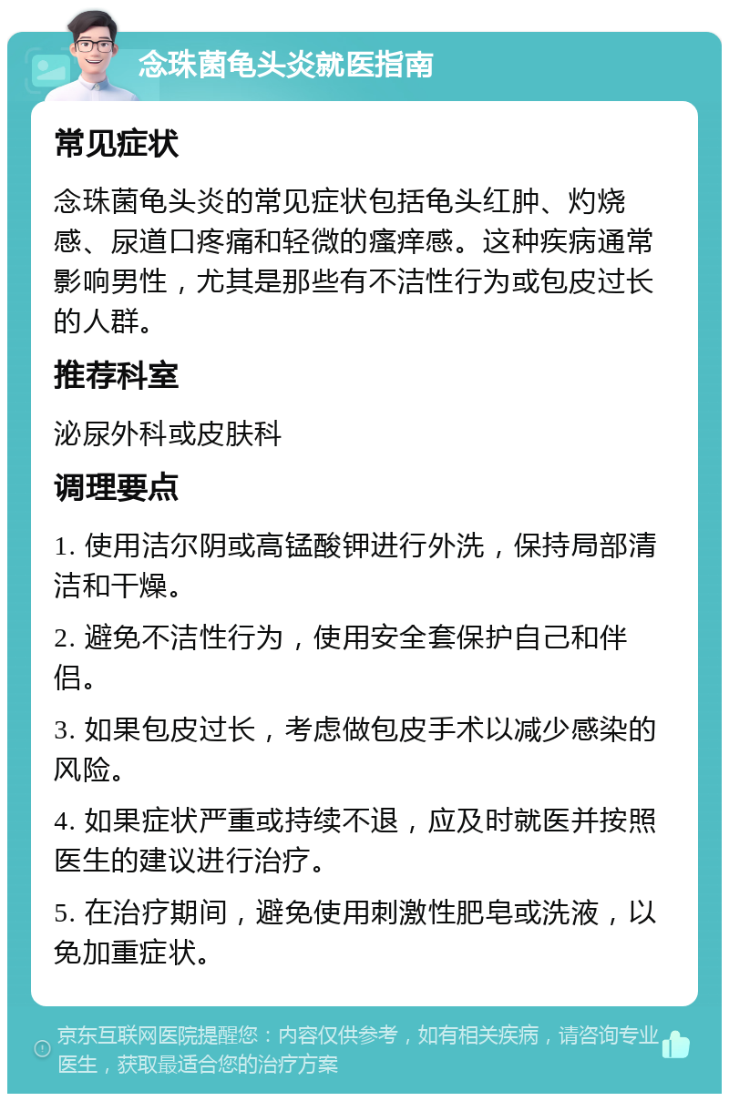 念珠菌龟头炎就医指南 常见症状 念珠菌龟头炎的常见症状包括龟头红肿、灼烧感、尿道口疼痛和轻微的瘙痒感。这种疾病通常影响男性，尤其是那些有不洁性行为或包皮过长的人群。 推荐科室 泌尿外科或皮肤科 调理要点 1. 使用洁尔阴或高锰酸钾进行外洗，保持局部清洁和干燥。 2. 避免不洁性行为，使用安全套保护自己和伴侣。 3. 如果包皮过长，考虑做包皮手术以减少感染的风险。 4. 如果症状严重或持续不退，应及时就医并按照医生的建议进行治疗。 5. 在治疗期间，避免使用刺激性肥皂或洗液，以免加重症状。