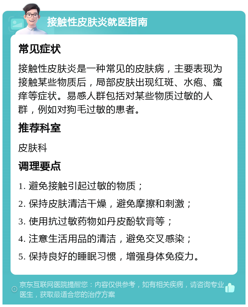 接触性皮肤炎就医指南 常见症状 接触性皮肤炎是一种常见的皮肤病，主要表现为接触某些物质后，局部皮肤出现红斑、水疱、瘙痒等症状。易感人群包括对某些物质过敏的人群，例如对狗毛过敏的患者。 推荐科室 皮肤科 调理要点 1. 避免接触引起过敏的物质； 2. 保持皮肤清洁干燥，避免摩擦和刺激； 3. 使用抗过敏药物如丹皮酚软膏等； 4. 注意生活用品的清洁，避免交叉感染； 5. 保持良好的睡眠习惯，增强身体免疫力。