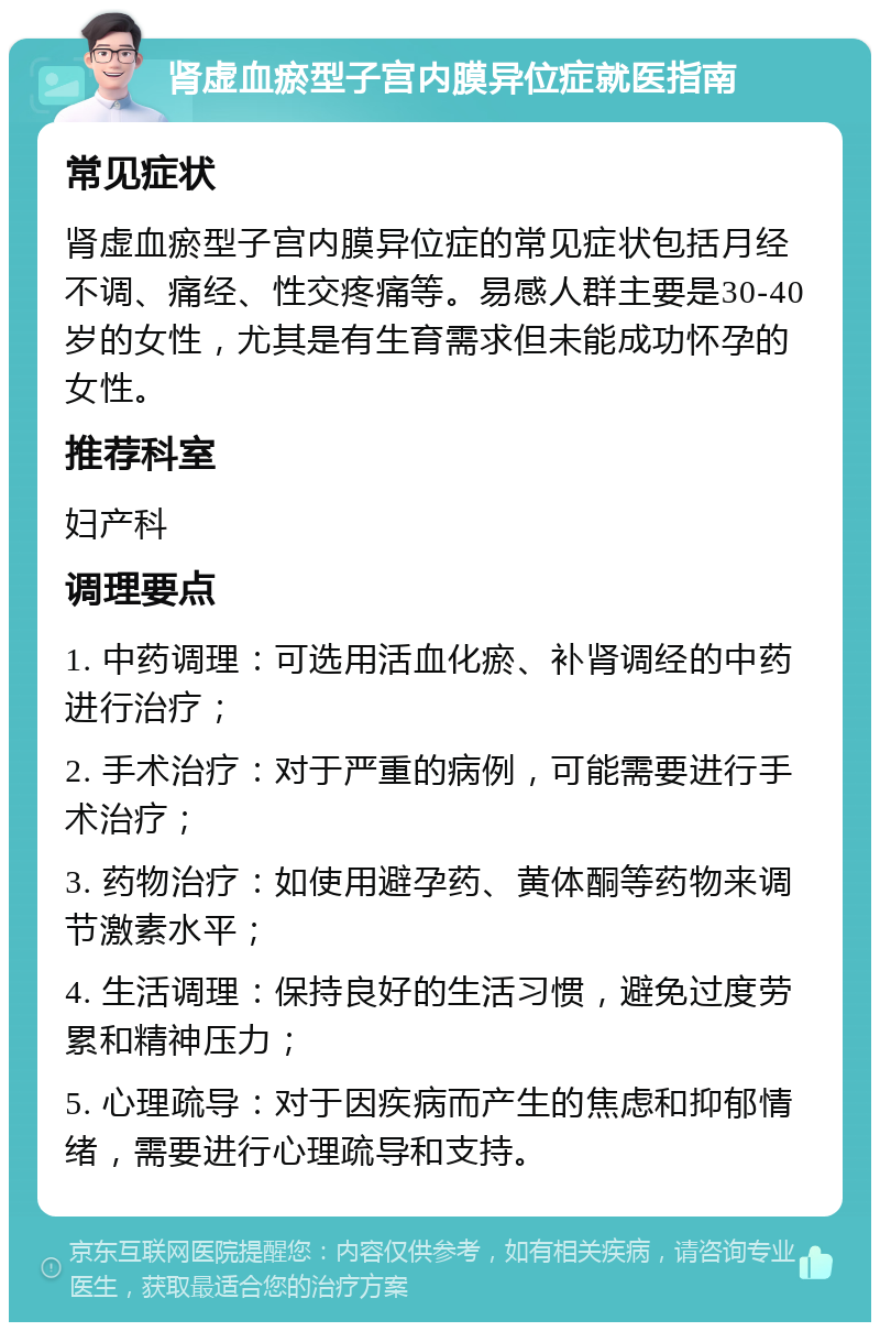 肾虚血瘀型子宫内膜异位症就医指南 常见症状 肾虚血瘀型子宫内膜异位症的常见症状包括月经不调、痛经、性交疼痛等。易感人群主要是30-40岁的女性，尤其是有生育需求但未能成功怀孕的女性。 推荐科室 妇产科 调理要点 1. 中药调理：可选用活血化瘀、补肾调经的中药进行治疗； 2. 手术治疗：对于严重的病例，可能需要进行手术治疗； 3. 药物治疗：如使用避孕药、黄体酮等药物来调节激素水平； 4. 生活调理：保持良好的生活习惯，避免过度劳累和精神压力； 5. 心理疏导：对于因疾病而产生的焦虑和抑郁情绪，需要进行心理疏导和支持。