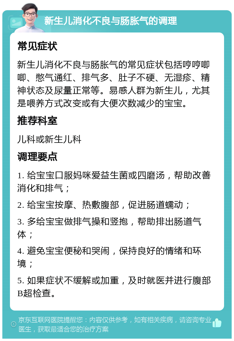 新生儿消化不良与肠胀气的调理 常见症状 新生儿消化不良与肠胀气的常见症状包括哼哼唧唧、憋气通红、排气多、肚子不硬、无湿疹、精神状态及尿量正常等。易感人群为新生儿，尤其是喂养方式改变或有大便次数减少的宝宝。 推荐科室 儿科或新生儿科 调理要点 1. 给宝宝口服妈咪爱益生菌或四磨汤，帮助改善消化和排气； 2. 给宝宝按摩、热敷腹部，促进肠道蠕动； 3. 多给宝宝做排气操和竖抱，帮助排出肠道气体； 4. 避免宝宝便秘和哭闹，保持良好的情绪和环境； 5. 如果症状不缓解或加重，及时就医并进行腹部B超检查。