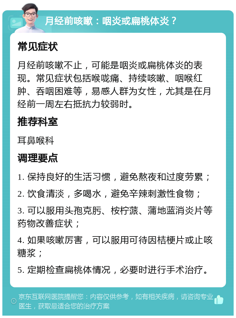 月经前咳嗽：咽炎或扁桃体炎？ 常见症状 月经前咳嗽不止，可能是咽炎或扁桃体炎的表现。常见症状包括喉咙痛、持续咳嗽、咽喉红肿、吞咽困难等，易感人群为女性，尤其是在月经前一周左右抵抗力较弱时。 推荐科室 耳鼻喉科 调理要点 1. 保持良好的生活习惯，避免熬夜和过度劳累； 2. 饮食清淡，多喝水，避免辛辣刺激性食物； 3. 可以服用头孢克肟、桉柠蒎、蒲地蓝消炎片等药物改善症状； 4. 如果咳嗽厉害，可以服用可待因桔梗片或止咳糖浆； 5. 定期检查扁桃体情况，必要时进行手术治疗。