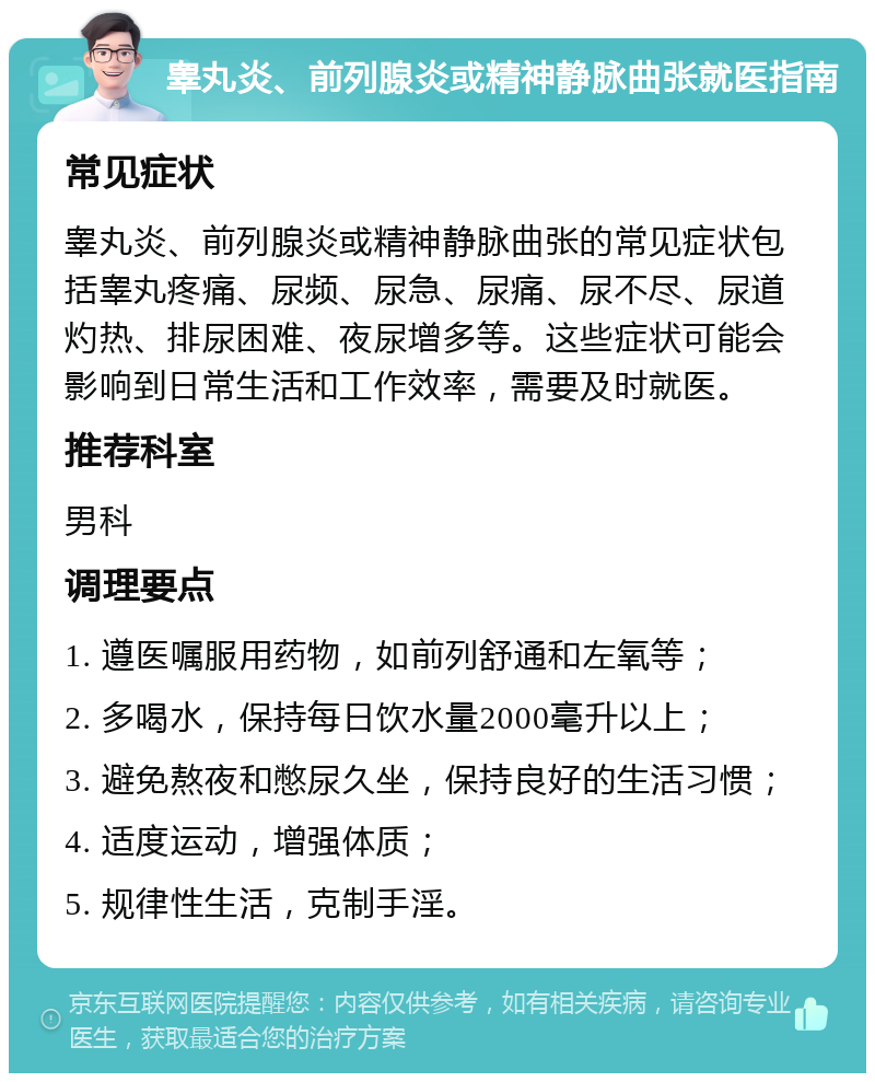 睾丸炎、前列腺炎或精神静脉曲张就医指南 常见症状 睾丸炎、前列腺炎或精神静脉曲张的常见症状包括睾丸疼痛、尿频、尿急、尿痛、尿不尽、尿道灼热、排尿困难、夜尿增多等。这些症状可能会影响到日常生活和工作效率，需要及时就医。 推荐科室 男科 调理要点 1. 遵医嘱服用药物，如前列舒通和左氧等； 2. 多喝水，保持每日饮水量2000毫升以上； 3. 避免熬夜和憋尿久坐，保持良好的生活习惯； 4. 适度运动，增强体质； 5. 规律性生活，克制手淫。