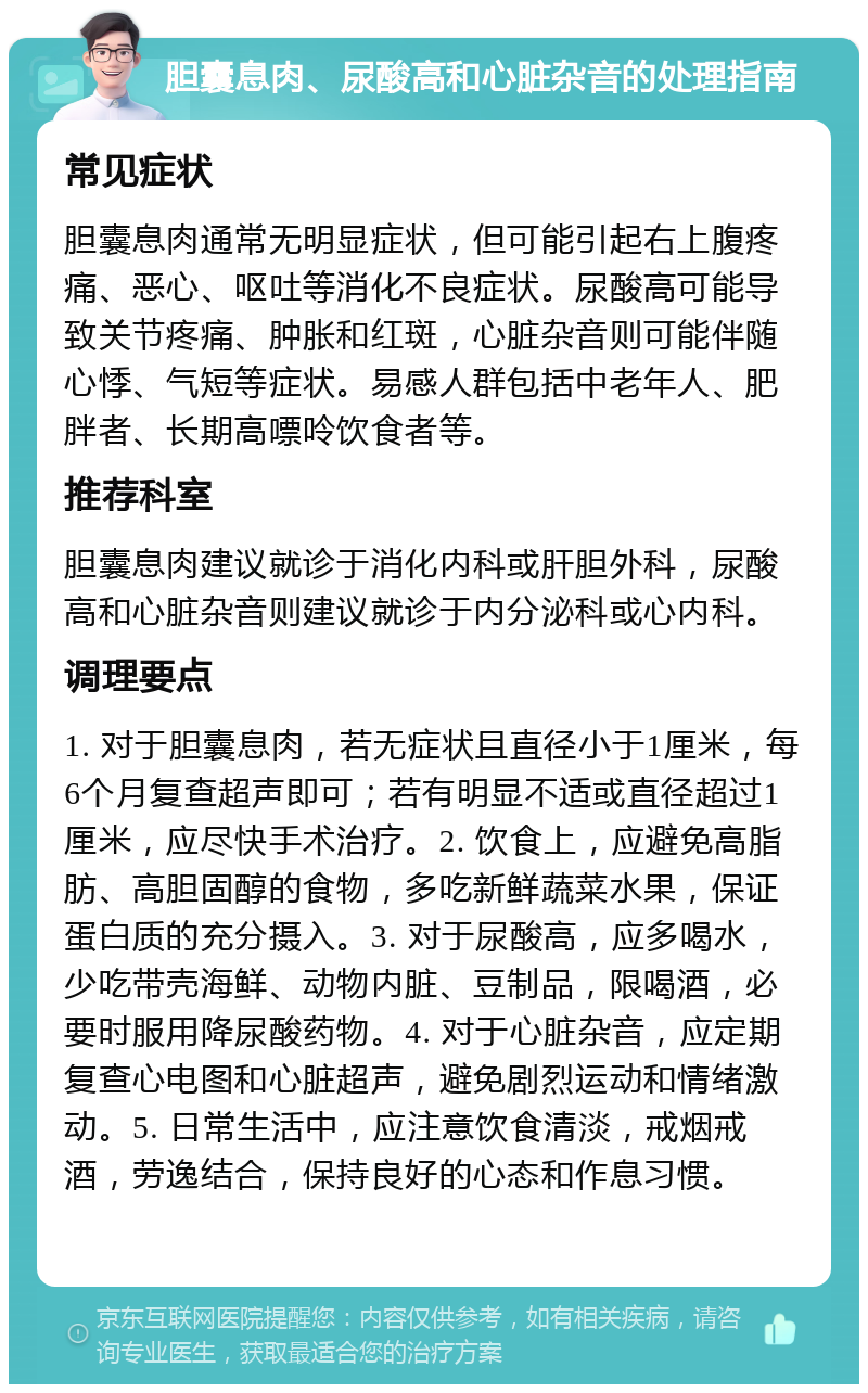 胆囊息肉、尿酸高和心脏杂音的处理指南 常见症状 胆囊息肉通常无明显症状，但可能引起右上腹疼痛、恶心、呕吐等消化不良症状。尿酸高可能导致关节疼痛、肿胀和红斑，心脏杂音则可能伴随心悸、气短等症状。易感人群包括中老年人、肥胖者、长期高嘌呤饮食者等。 推荐科室 胆囊息肉建议就诊于消化内科或肝胆外科，尿酸高和心脏杂音则建议就诊于内分泌科或心内科。 调理要点 1. 对于胆囊息肉，若无症状且直径小于1厘米，每6个月复查超声即可；若有明显不适或直径超过1厘米，应尽快手术治疗。2. 饮食上，应避免高脂肪、高胆固醇的食物，多吃新鲜蔬菜水果，保证蛋白质的充分摄入。3. 对于尿酸高，应多喝水，少吃带壳海鲜、动物内脏、豆制品，限喝酒，必要时服用降尿酸药物。4. 对于心脏杂音，应定期复查心电图和心脏超声，避免剧烈运动和情绪激动。5. 日常生活中，应注意饮食清淡，戒烟戒酒，劳逸结合，保持良好的心态和作息习惯。