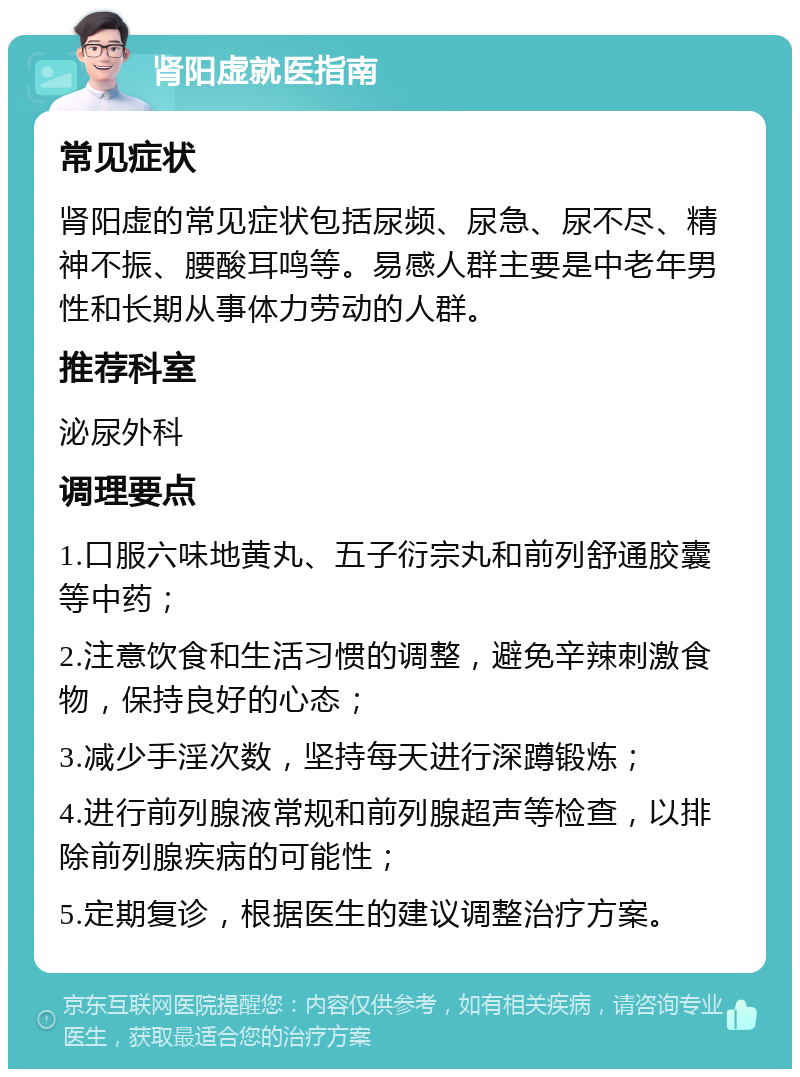 肾阳虚就医指南 常见症状 肾阳虚的常见症状包括尿频、尿急、尿不尽、精神不振、腰酸耳鸣等。易感人群主要是中老年男性和长期从事体力劳动的人群。 推荐科室 泌尿外科 调理要点 1.口服六味地黄丸、五子衍宗丸和前列舒通胶囊等中药； 2.注意饮食和生活习惯的调整，避免辛辣刺激食物，保持良好的心态； 3.减少手淫次数，坚持每天进行深蹲锻炼； 4.进行前列腺液常规和前列腺超声等检查，以排除前列腺疾病的可能性； 5.定期复诊，根据医生的建议调整治疗方案。