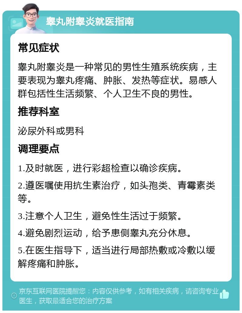 睾丸附睾炎就医指南 常见症状 睾丸附睾炎是一种常见的男性生殖系统疾病，主要表现为睾丸疼痛、肿胀、发热等症状。易感人群包括性生活频繁、个人卫生不良的男性。 推荐科室 泌尿外科或男科 调理要点 1.及时就医，进行彩超检查以确诊疾病。 2.遵医嘱使用抗生素治疗，如头孢类、青霉素类等。 3.注意个人卫生，避免性生活过于频繁。 4.避免剧烈运动，给予患侧睾丸充分休息。 5.在医生指导下，适当进行局部热敷或冷敷以缓解疼痛和肿胀。