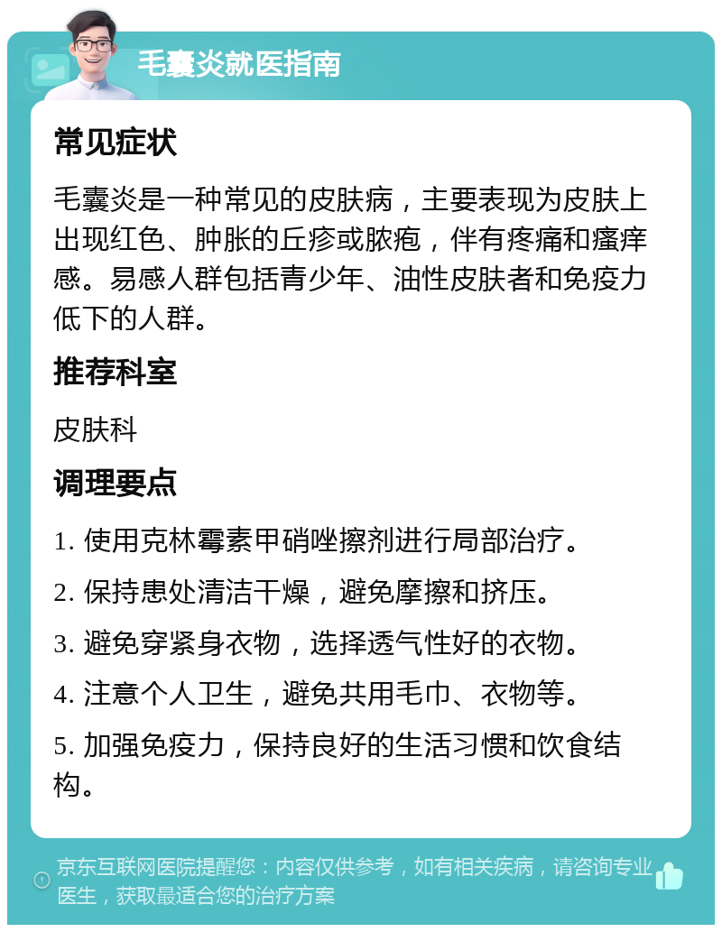 毛囊炎就医指南 常见症状 毛囊炎是一种常见的皮肤病，主要表现为皮肤上出现红色、肿胀的丘疹或脓疱，伴有疼痛和瘙痒感。易感人群包括青少年、油性皮肤者和免疫力低下的人群。 推荐科室 皮肤科 调理要点 1. 使用克林霉素甲硝唑擦剂进行局部治疗。 2. 保持患处清洁干燥，避免摩擦和挤压。 3. 避免穿紧身衣物，选择透气性好的衣物。 4. 注意个人卫生，避免共用毛巾、衣物等。 5. 加强免疫力，保持良好的生活习惯和饮食结构。