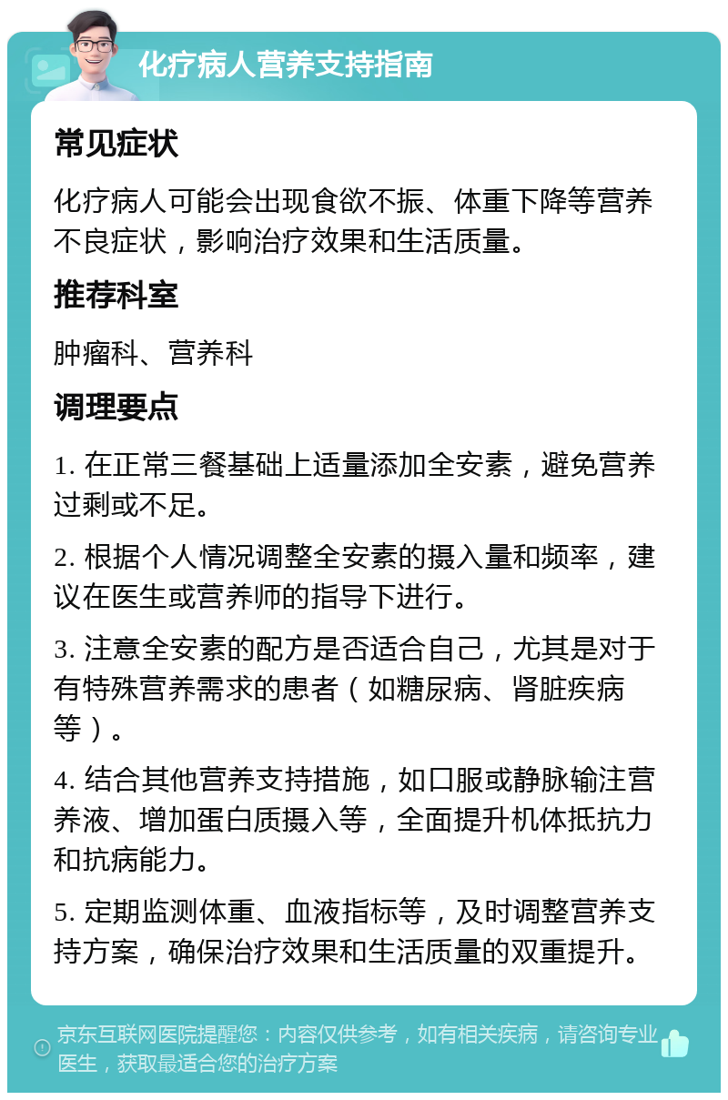 化疗病人营养支持指南 常见症状 化疗病人可能会出现食欲不振、体重下降等营养不良症状，影响治疗效果和生活质量。 推荐科室 肿瘤科、营养科 调理要点 1. 在正常三餐基础上适量添加全安素，避免营养过剩或不足。 2. 根据个人情况调整全安素的摄入量和频率，建议在医生或营养师的指导下进行。 3. 注意全安素的配方是否适合自己，尤其是对于有特殊营养需求的患者（如糖尿病、肾脏疾病等）。 4. 结合其他营养支持措施，如口服或静脉输注营养液、增加蛋白质摄入等，全面提升机体抵抗力和抗病能力。 5. 定期监测体重、血液指标等，及时调整营养支持方案，确保治疗效果和生活质量的双重提升。