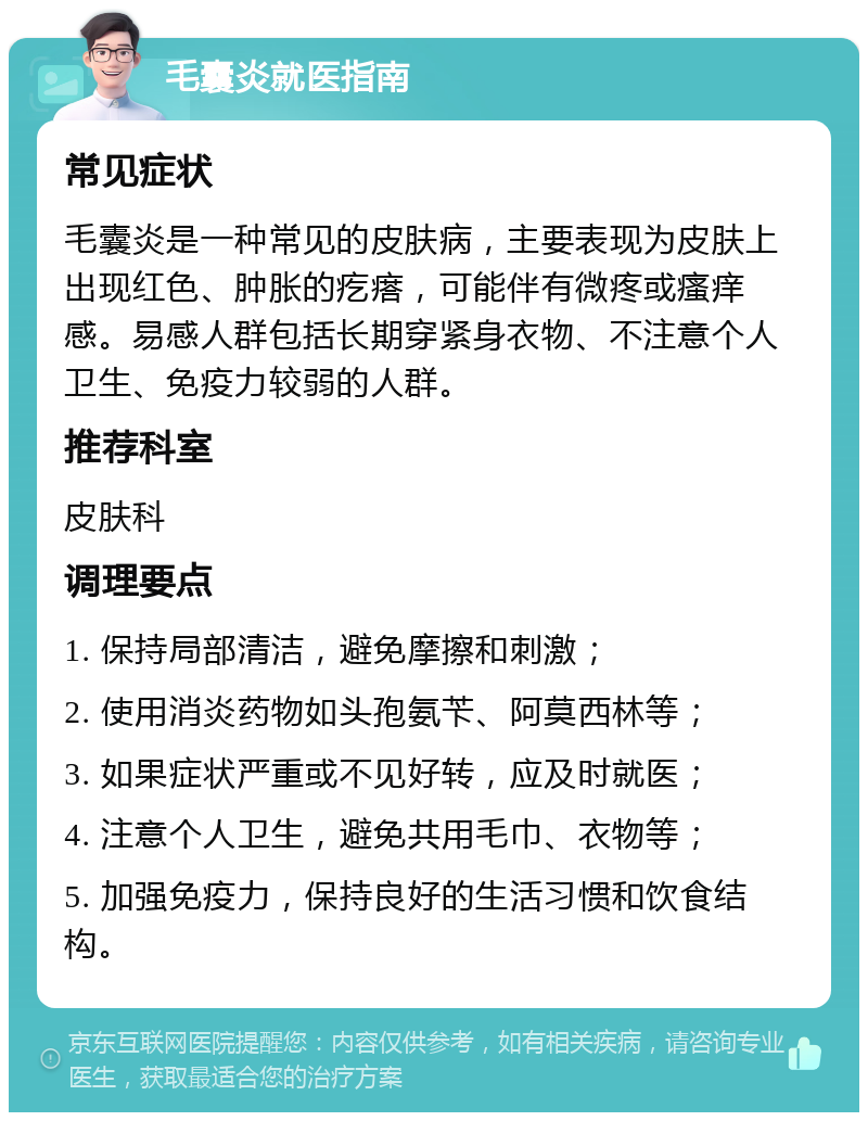 毛囊炎就医指南 常见症状 毛囊炎是一种常见的皮肤病，主要表现为皮肤上出现红色、肿胀的疙瘩，可能伴有微疼或瘙痒感。易感人群包括长期穿紧身衣物、不注意个人卫生、免疫力较弱的人群。 推荐科室 皮肤科 调理要点 1. 保持局部清洁，避免摩擦和刺激； 2. 使用消炎药物如头孢氨苄、阿莫西林等； 3. 如果症状严重或不见好转，应及时就医； 4. 注意个人卫生，避免共用毛巾、衣物等； 5. 加强免疫力，保持良好的生活习惯和饮食结构。