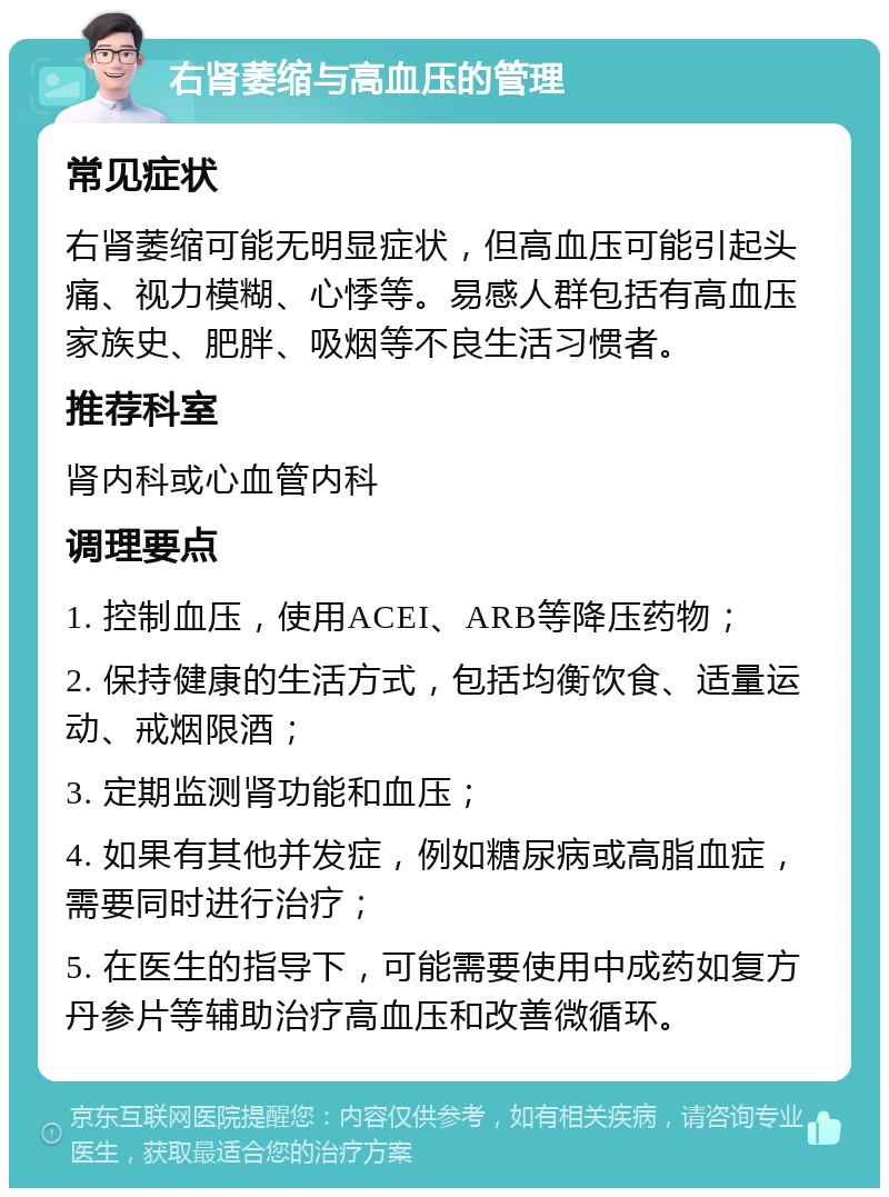 右肾萎缩与高血压的管理 常见症状 右肾萎缩可能无明显症状，但高血压可能引起头痛、视力模糊、心悸等。易感人群包括有高血压家族史、肥胖、吸烟等不良生活习惯者。 推荐科室 肾内科或心血管内科 调理要点 1. 控制血压，使用ACEI、ARB等降压药物； 2. 保持健康的生活方式，包括均衡饮食、适量运动、戒烟限酒； 3. 定期监测肾功能和血压； 4. 如果有其他并发症，例如糖尿病或高脂血症，需要同时进行治疗； 5. 在医生的指导下，可能需要使用中成药如复方丹参片等辅助治疗高血压和改善微循环。