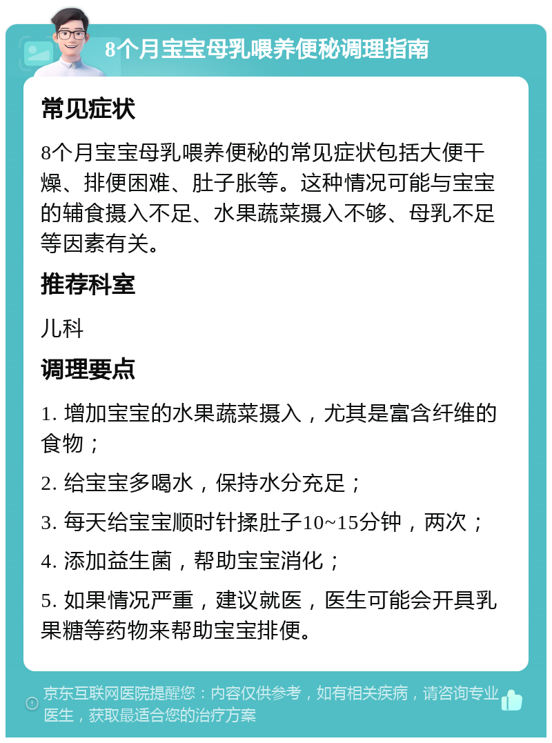 8个月宝宝母乳喂养便秘调理指南 常见症状 8个月宝宝母乳喂养便秘的常见症状包括大便干燥、排便困难、肚子胀等。这种情况可能与宝宝的辅食摄入不足、水果蔬菜摄入不够、母乳不足等因素有关。 推荐科室 儿科 调理要点 1. 增加宝宝的水果蔬菜摄入，尤其是富含纤维的食物； 2. 给宝宝多喝水，保持水分充足； 3. 每天给宝宝顺时针揉肚子10~15分钟，两次； 4. 添加益生菌，帮助宝宝消化； 5. 如果情况严重，建议就医，医生可能会开具乳果糖等药物来帮助宝宝排便。